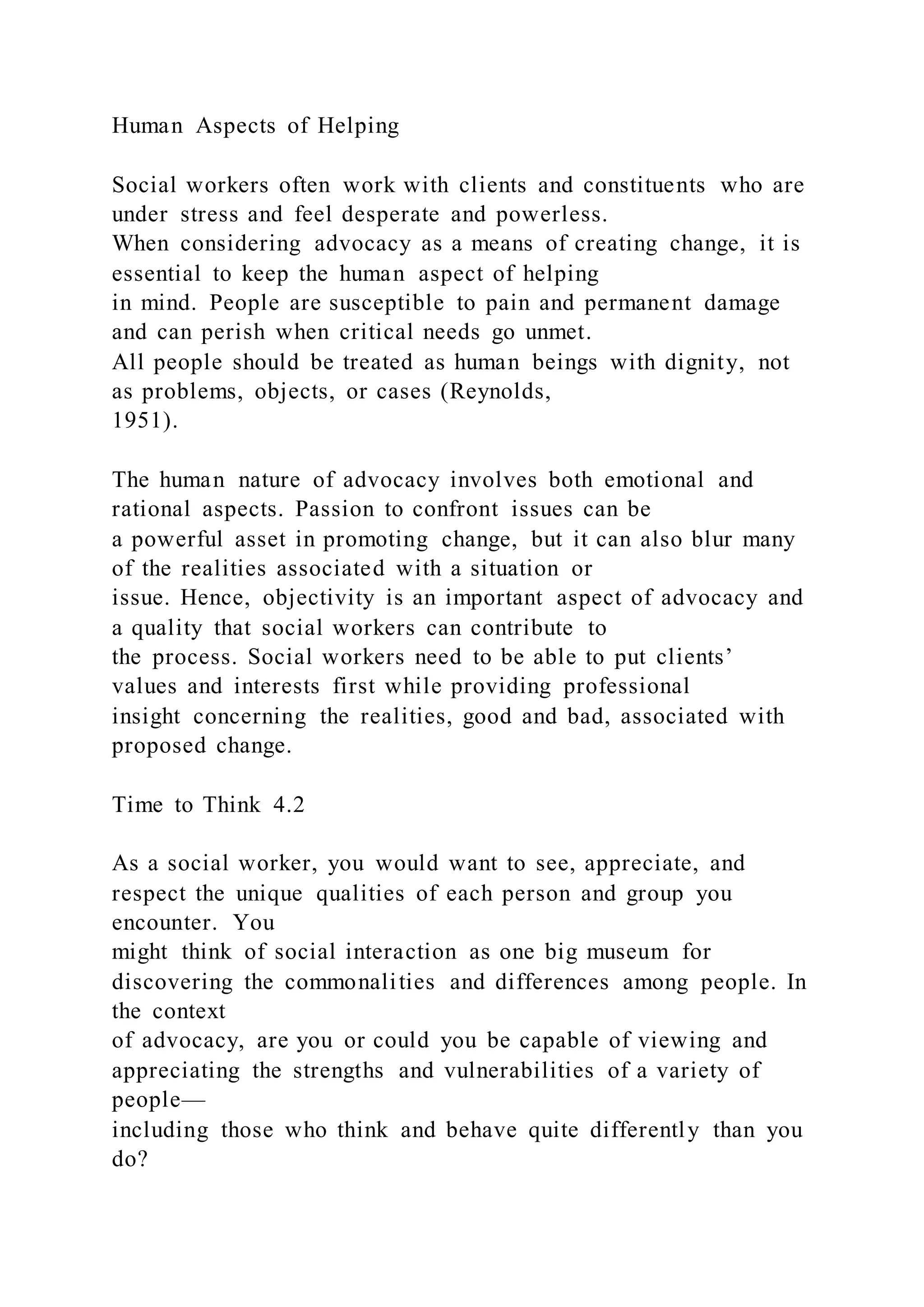 Human Aspects of Helping
Social workers often work with clients and constituents who are
under stress and feel desperate and powerless.
When considering advocacy as a means of creating change, it is
essential to keep the human aspect of helping
in mind. People are susceptible to pain and permanent damage
and can perish when critical needs go unmet.
All people should be treated as human beings with dignity, not
as problems, objects, or cases (Reynolds,
1951).
The human nature of advocacy involves both emotional and
rational aspects. Passion to confront issues can be
a powerful asset in promoting change, but it can also blur many
of the realities associated with a situation or
issue. Hence, objectivity is an important aspect of advocacy and
a quality that social workers can contribute to
the process. Social workers need to be able to put clients’
values and interests first while providing professional
insight concerning the realities, good and bad, associated with
proposed change.
Time to Think 4.2
As a social worker, you would want to see, appreciate, and
respect the unique qualities of each person and group you
encounter. You
might think of social interaction as one big museum for
discovering the commonalities and differences among people. In
the context
of advocacy, are you or could you be capable of viewing and
appreciating the strengths and vulnerabilities of a variety of
people—
including those who think and behave quite differently than you
do?
 