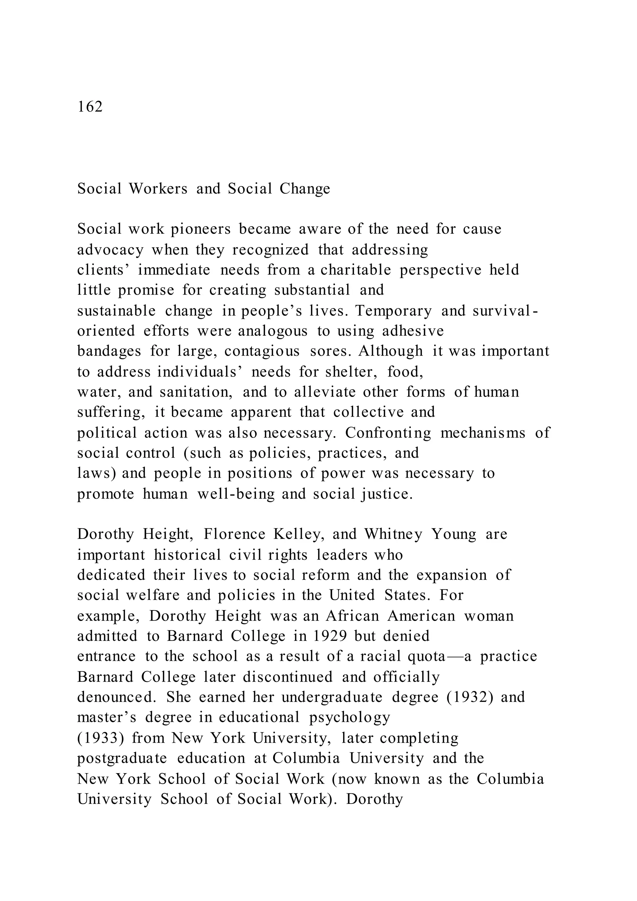 162
Social Workers and Social Change
Social work pioneers became aware of the need for cause
advocacy when they recognized that addressing
clients’ immediate needs from a charitable perspective held
little promise for creating substantial and
sustainable change in people’s lives. Temporary and survival -
oriented efforts were analogous to using adhesive
bandages for large, contagious sores. Although it was important
to address individuals’ needs for shelter, food,
water, and sanitation, and to alleviate other forms of human
suffering, it became apparent that collective and
political action was also necessary. Confronting mechanisms of
social control (such as policies, practices, and
laws) and people in positions of power was necessary to
promote human well-being and social justice.
Dorothy Height, Florence Kelley, and Whitney Young are
important historical civil rights leaders who
dedicated their lives to social reform and the expansion of
social welfare and policies in the United States. For
example, Dorothy Height was an African American woman
admitted to Barnard College in 1929 but denied
entrance to the school as a result of a racial quota—a practice
Barnard College later discontinued and officially
denounced. She earned her undergraduate degree (1932) and
master’s degree in educational psychology
(1933) from New York University, later completing
postgraduate education at Columbia University and the
New York School of Social Work (now known as the Columbia
University School of Social Work). Dorothy
 