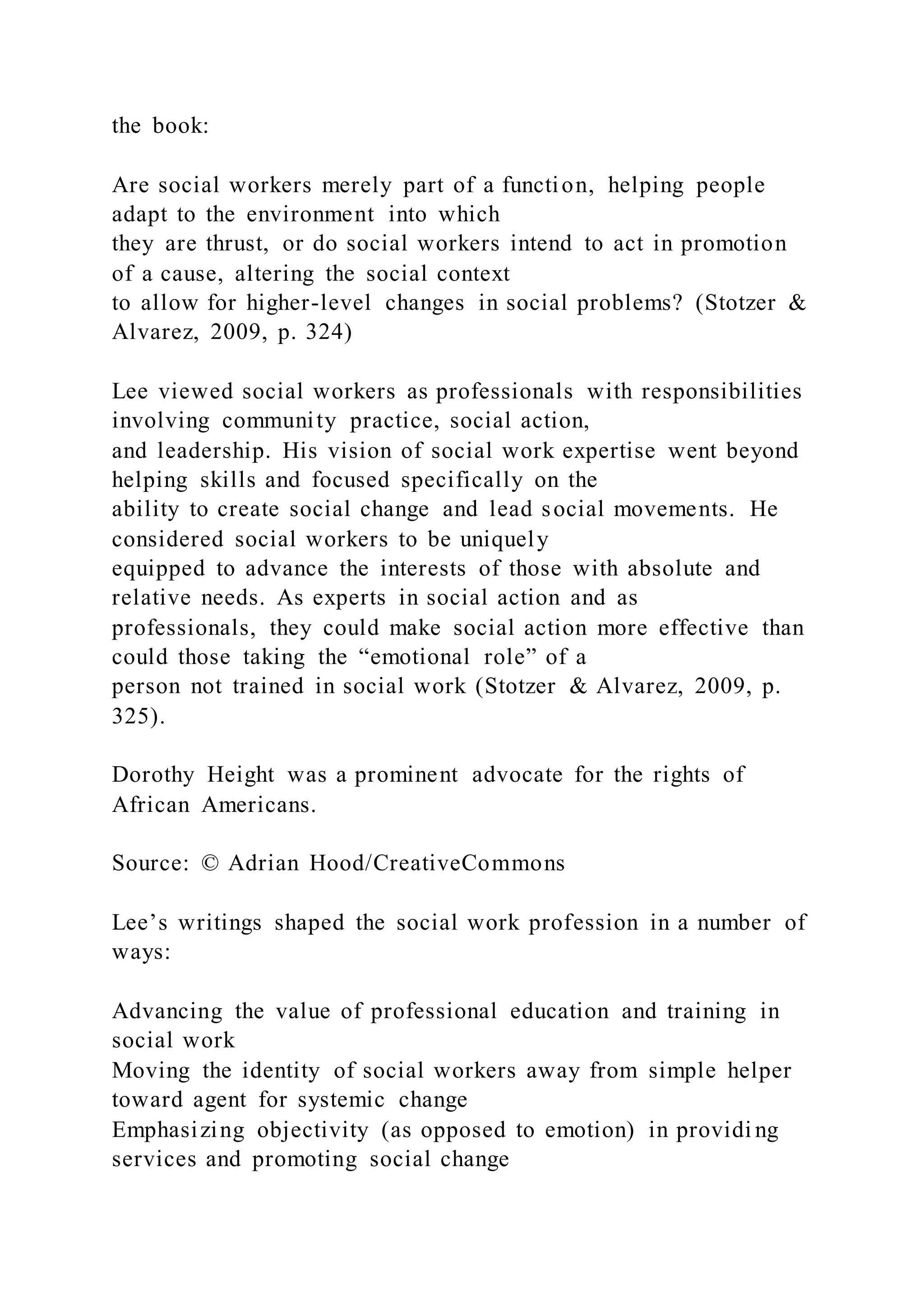 the book:
Are social workers merely part of a function, helping people
adapt to the environment into which
they are thrust, or do social workers intend to act in promotion
of a cause, altering the social context
to allow for higher-level changes in social problems? (Stotzer &
Alvarez, 2009, p. 324)
Lee viewed social workers as professionals with responsibilities
involving community practice, social action,
and leadership. His vision of social work expertise went beyond
helping skills and focused specifically on the
ability to create social change and lead social movements. He
considered social workers to be uniquely
equipped to advance the interests of those with absolute and
relative needs. As experts in social action and as
professionals, they could make social action more effective than
could those taking the “emotional role” of a
person not trained in social work (Stotzer & Alvarez, 2009, p.
325).
Dorothy Height was a prominent advocate for the rights of
African Americans.
Source: © Adrian Hood/CreativeCommons
Lee’s writings shaped the social work profession in a number of
ways:
Advancing the value of professional education and training in
social work
Moving the identity of social workers away from simple helper
toward agent for systemic change
Emphasizing objectivity (as opposed to emotion) in providi ng
services and promoting social change
 