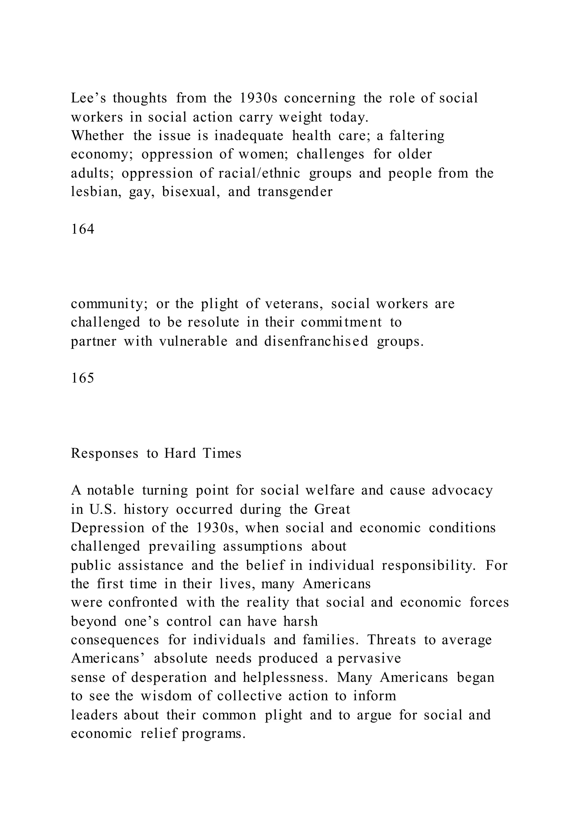 Lee’s thoughts from the 1930s concerning the role of social
workers in social action carry weight today.
Whether the issue is inadequate health care; a faltering
economy; oppression of women; challenges for older
adults; oppression of racial/ethnic groups and people from the
lesbian, gay, bisexual, and transgender
164
community; or the plight of veterans, social workers are
challenged to be resolute in their commitment to
partner with vulnerable and disenfranchised groups.
165
Responses to Hard Times
A notable turning point for social welfare and cause advocacy
in U.S. history occurred during the Great
Depression of the 1930s, when social and economic conditions
challenged prevailing assumptions about
public assistance and the belief in individual responsibility. For
the first time in their lives, many Americans
were confronted with the reality that social and economic forces
beyond one’s control can have harsh
consequences for individuals and families. Threats to average
Americans’ absolute needs produced a pervasive
sense of desperation and helplessness. Many Americans began
to see the wisdom of collective action to inform
leaders about their common plight and to argue for social and
economic relief programs.
 
