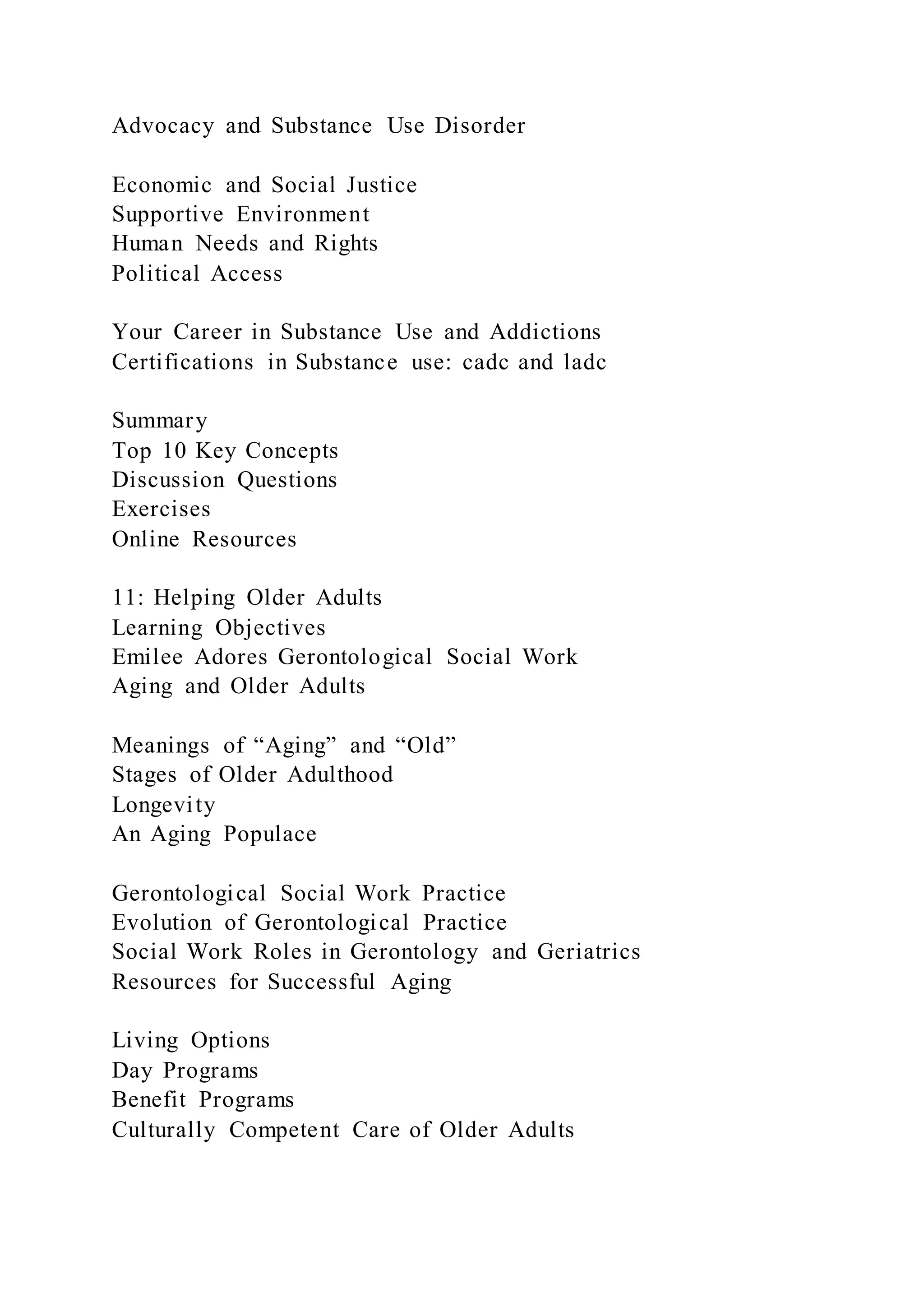 Advocacy and Substance Use Disorder
Economic and Social Justice
Supportive Environment
Human Needs and Rights
Political Access
Your Career in Substance Use and Addictions
Certifications in Substance use: cadc and ladc
Summary
Top 10 Key Concepts
Discussion Questions
Exercises
Online Resources
11: Helping Older Adults
Learning Objectives
Emilee Adores Gerontological Social Work
Aging and Older Adults
Meanings of “Aging” and “Old”
Stages of Older Adulthood
Longevity
An Aging Populace
Gerontological Social Work Practice
Evolution of Gerontological Practice
Social Work Roles in Gerontology and Geriatrics
Resources for Successful Aging
Living Options
Day Programs
Benefit Programs
Culturally Competent Care of Older Adults
 