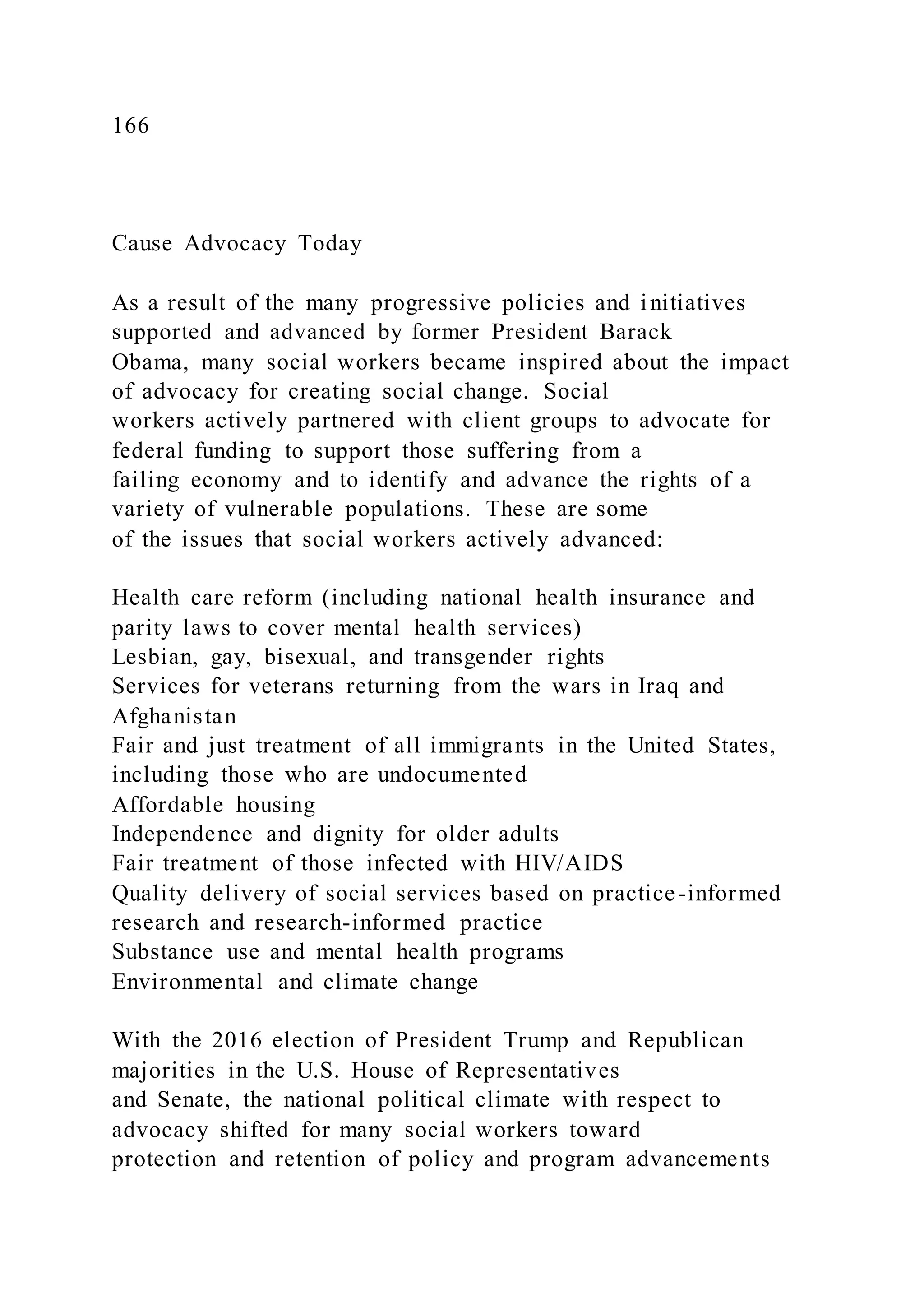 166
Cause Advocacy Today
As a result of the many progressive policies and initiatives
supported and advanced by former President Barack
Obama, many social workers became inspired about the impact
of advocacy for creating social change. Social
workers actively partnered with client groups to advocate for
federal funding to support those suffering from a
failing economy and to identify and advance the rights of a
variety of vulnerable populations. These are some
of the issues that social workers actively advanced:
Health care reform (including national health insurance and
parity laws to cover mental health services)
Lesbian, gay, bisexual, and transgender rights
Services for veterans returning from the wars in Iraq and
Afghanistan
Fair and just treatment of all immigrants in the United States,
including those who are undocumented
Affordable housing
Independence and dignity for older adults
Fair treatment of those infected with HIV/AIDS
Quality delivery of social services based on practice-informed
research and research-informed practice
Substance use and mental health programs
Environmental and climate change
With the 2016 election of President Trump and Republican
majorities in the U.S. House of Representatives
and Senate, the national political climate with respect to
advocacy shifted for many social workers toward
protection and retention of policy and program advancements
 