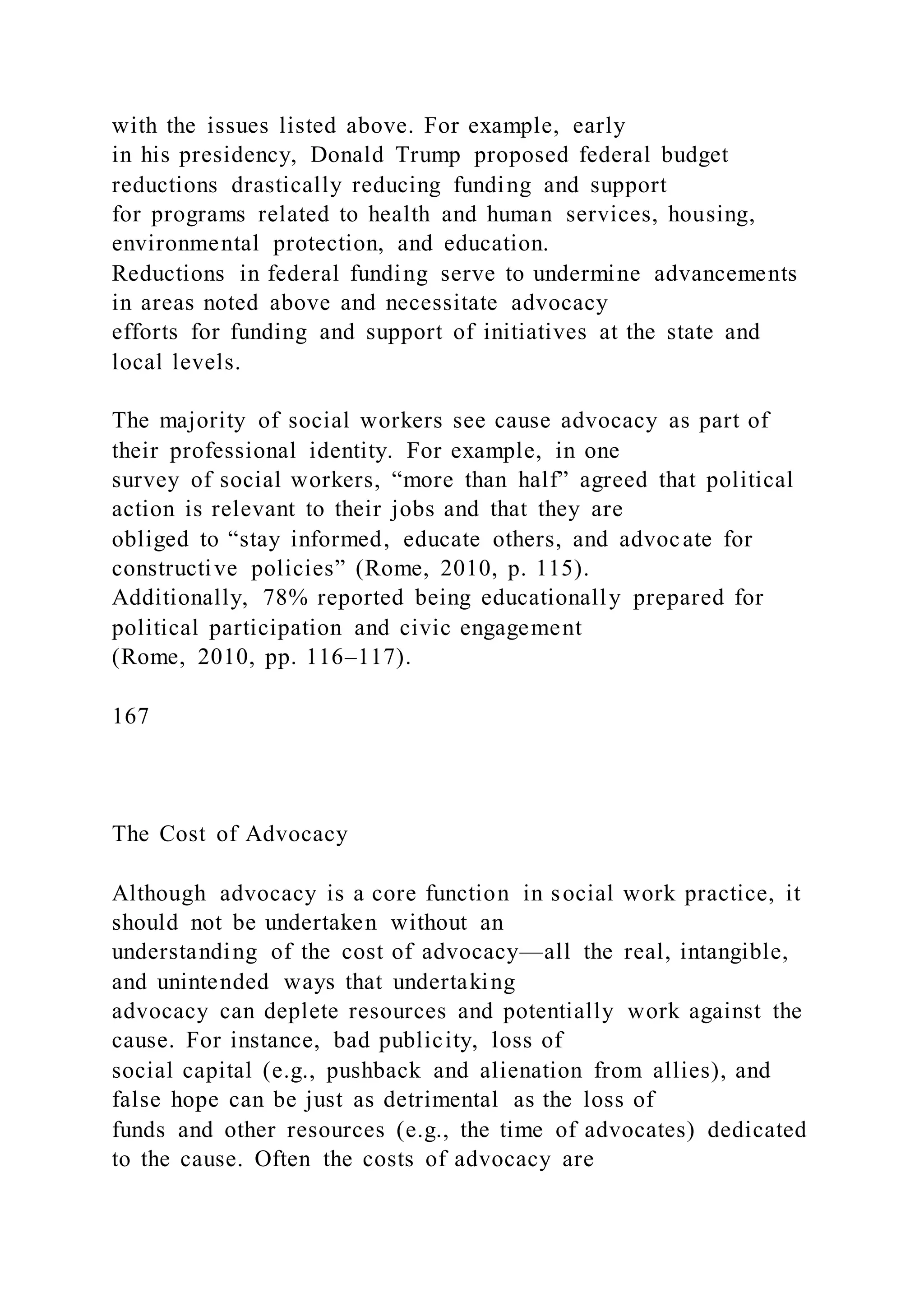 with the issues listed above. For example, early
in his presidency, Donald Trump proposed federal budget
reductions drastically reducing funding and support
for programs related to health and human services, housing,
environmental protection, and education.
Reductions in federal funding serve to undermine advancements
in areas noted above and necessitate advocacy
efforts for funding and support of initiatives at the state and
local levels.
The majority of social workers see cause advocacy as part of
their professional identity. For example, in one
survey of social workers, “more than half” agreed that political
action is relevant to their jobs and that they are
obliged to “stay informed, educate others, and advocate for
constructive policies” (Rome, 2010, p. 115).
Additionally, 78% reported being educationally prepared for
political participation and civic engagement
(Rome, 2010, pp. 116–117).
167
The Cost of Advocacy
Although advocacy is a core function in social work practice, it
should not be undertaken without an
understanding of the cost of advocacy—all the real, intangible,
and unintended ways that undertaking
advocacy can deplete resources and potentially work against the
cause. For instance, bad publicity, loss of
social capital (e.g., pushback and alienation from allies), and
false hope can be just as detrimental as the loss of
funds and other resources (e.g., the time of advocates) dedicated
to the cause. Often the costs of advocacy are
 