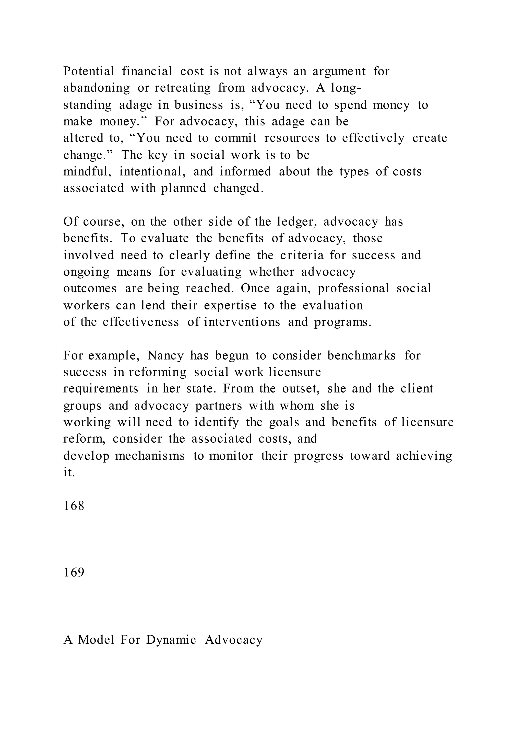 Potential financial cost is not always an argument for
abandoning or retreating from advocacy. A long-
standing adage in business is, “You need to spend money to
make money.” For advocacy, this adage can be
altered to, “You need to commit resources to effectively create
change.” The key in social work is to be
mindful, intentional, and informed about the types of costs
associated with planned changed.
Of course, on the other side of the ledger, advocacy has
benefits. To evaluate the benefits of advocacy, those
involved need to clearly define the criteria for success and
ongoing means for evaluating whether advocacy
outcomes are being reached. Once again, professional social
workers can lend their expertise to the evaluation
of the effectiveness of interventions and programs.
For example, Nancy has begun to consider benchmarks for
success in reforming social work licensure
requirements in her state. From the outset, she and the client
groups and advocacy partners with whom she is
working will need to identify the goals and benefits of licensure
reform, consider the associated costs, and
develop mechanisms to monitor their progress toward achieving
it.
168
169
A Model For Dynamic Advocacy
 