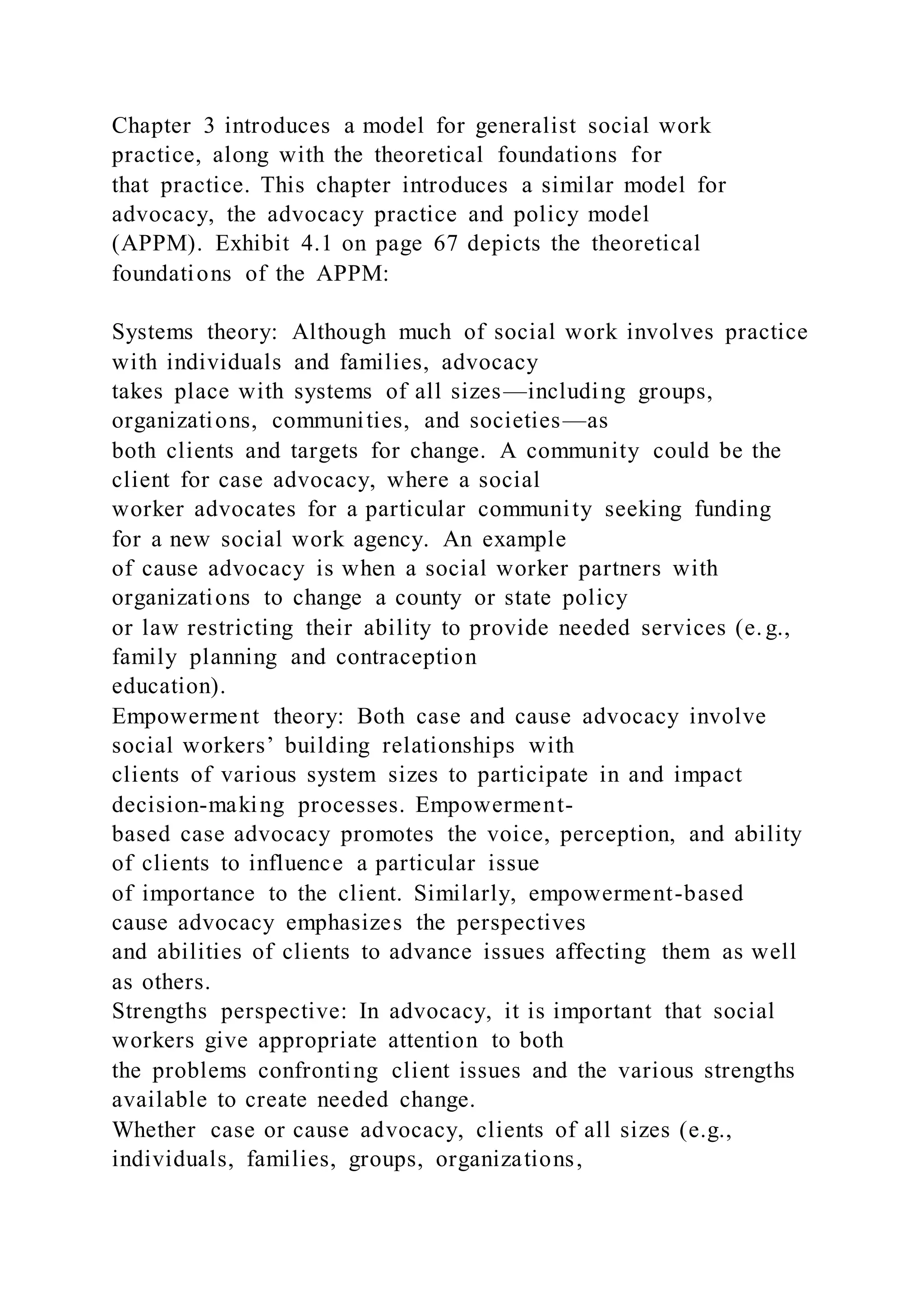 Chapter 3 introduces a model for generalist social work
practice, along with the theoretical foundations for
that practice. This chapter introduces a similar model for
advocacy, the advocacy practice and policy model
(APPM). Exhibit 4.1 on page 67 depicts the theoretical
foundations of the APPM:
Systems theory: Although much of social work involves practice
with individuals and families, advocacy
takes place with systems of all sizes—including groups,
organizations, communities, and societies—as
both clients and targets for change. A community could be the
client for case advocacy, where a social
worker advocates for a particular community seeking funding
for a new social work agency. An example
of cause advocacy is when a social worker partners with
organizations to change a county or state policy
or law restricting their ability to provide needed services (e. g.,
family planning and contraception
education).
Empowerment theory: Both case and cause advocacy involve
social workers’ building relationships with
clients of various system sizes to participate in and impact
decision-making processes. Empowerment-
based case advocacy promotes the voice, perception, and ability
of clients to influence a particular issue
of importance to the client. Similarly, empowerment-based
cause advocacy emphasizes the perspectives
and abilities of clients to advance issues affecting them as well
as others.
Strengths perspective: In advocacy, it is important that social
workers give appropriate attention to both
the problems confronting client issues and the various strengths
available to create needed change.
Whether case or cause advocacy, clients of all sizes (e.g.,
individuals, families, groups, organizations,
 