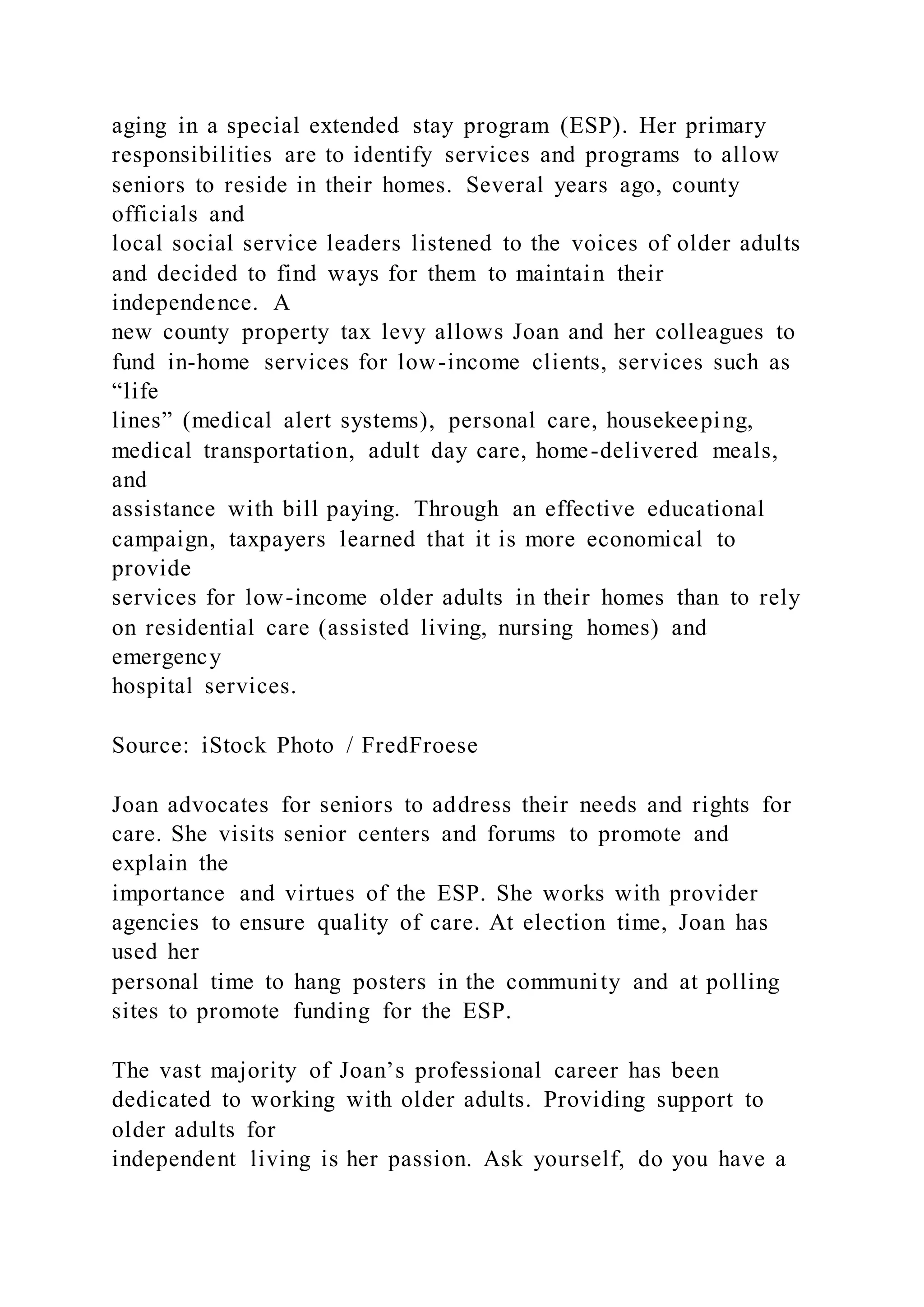 aging in a special extended stay program (ESP). Her primary
responsibilities are to identify services and programs to allow
seniors to reside in their homes. Several years ago, county
officials and
local social service leaders listened to the voices of older adults
and decided to find ways for them to maintain their
independence. A
new county property tax levy allows Joan and her colleagues to
fund in-home services for low-income clients, services such as
“life
lines” (medical alert systems), personal care, housekeeping,
medical transportation, adult day care, home-delivered meals,
and
assistance with bill paying. Through an effective educational
campaign, taxpayers learned that it is more economical to
provide
services for low-income older adults in their homes than to rely
on residential care (assisted living, nursing homes) and
emergency
hospital services.
Source: iStock Photo / FredFroese
Joan advocates for seniors to address their needs and rights for
care. She visits senior centers and forums to promote and
explain the
importance and virtues of the ESP. She works with provider
agencies to ensure quality of care. At election time, Joan has
used her
personal time to hang posters in the community and at polling
sites to promote funding for the ESP.
The vast majority of Joan’s professional career has been
dedicated to working with older adults. Providing support to
older adults for
independent living is her passion. Ask yourself, do you have a
 