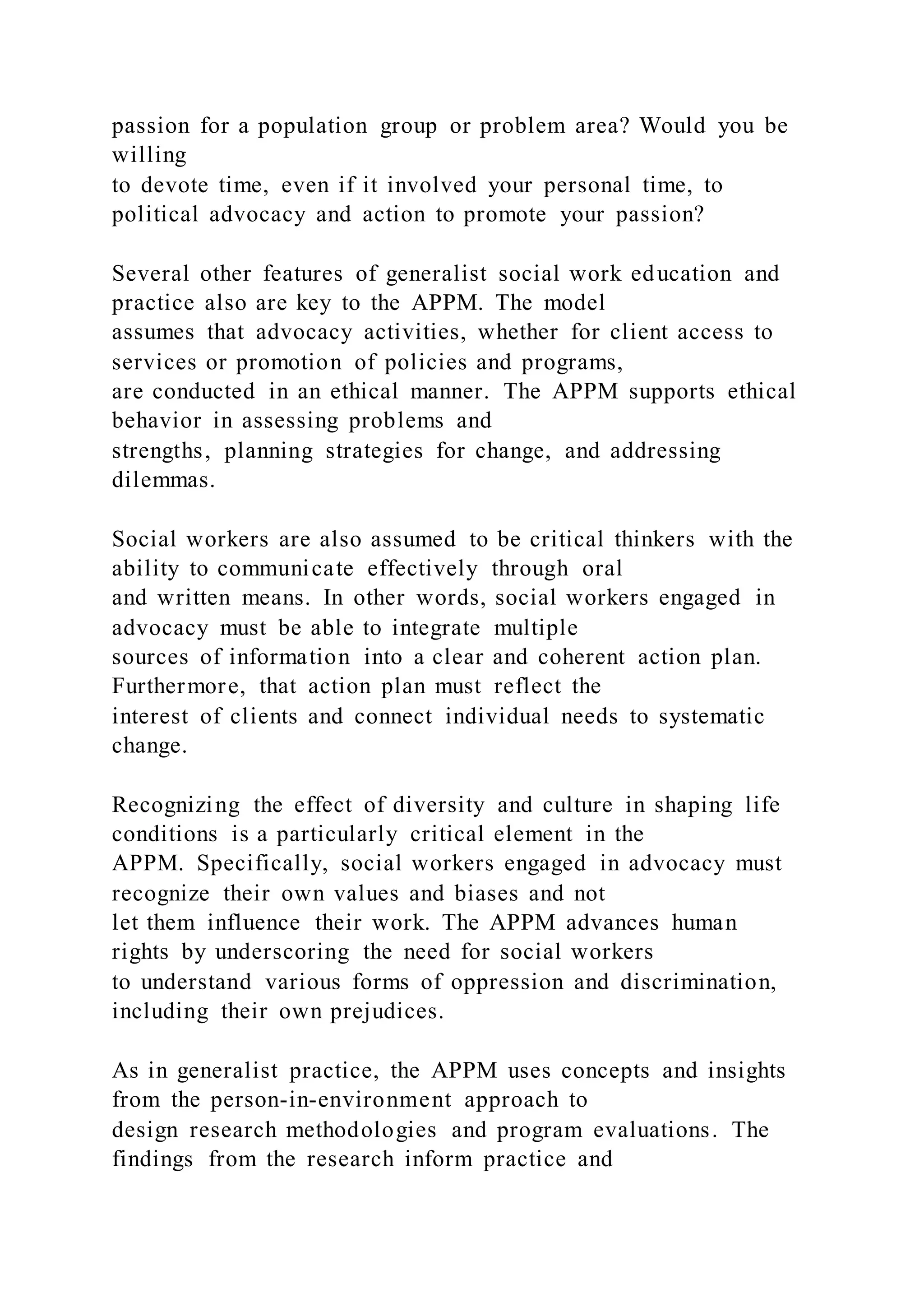 passion for a population group or problem area? Would you be
willing
to devote time, even if it involved your personal time, to
political advocacy and action to promote your passion?
Several other features of generalist social work education and
practice also are key to the APPM. The model
assumes that advocacy activities, whether for client access to
services or promotion of policies and programs,
are conducted in an ethical manner. The APPM supports ethical
behavior in assessing problems and
strengths, planning strategies for change, and addressing
dilemmas.
Social workers are also assumed to be critical thinkers with the
ability to communicate effectively through oral
and written means. In other words, social workers engaged in
advocacy must be able to integrate multiple
sources of information into a clear and coherent action plan.
Furthermore, that action plan must reflect the
interest of clients and connect individual needs to systematic
change.
Recognizing the effect of diversity and culture in shaping life
conditions is a particularly critical element in the
APPM. Specifically, social workers engaged in advocacy must
recognize their own values and biases and not
let them influence their work. The APPM advances human
rights by underscoring the need for social workers
to understand various forms of oppression and discrimination,
including their own prejudices.
As in generalist practice, the APPM uses concepts and insights
from the person-in-environment approach to
design research methodologies and program evaluations. The
findings from the research inform practice and
 