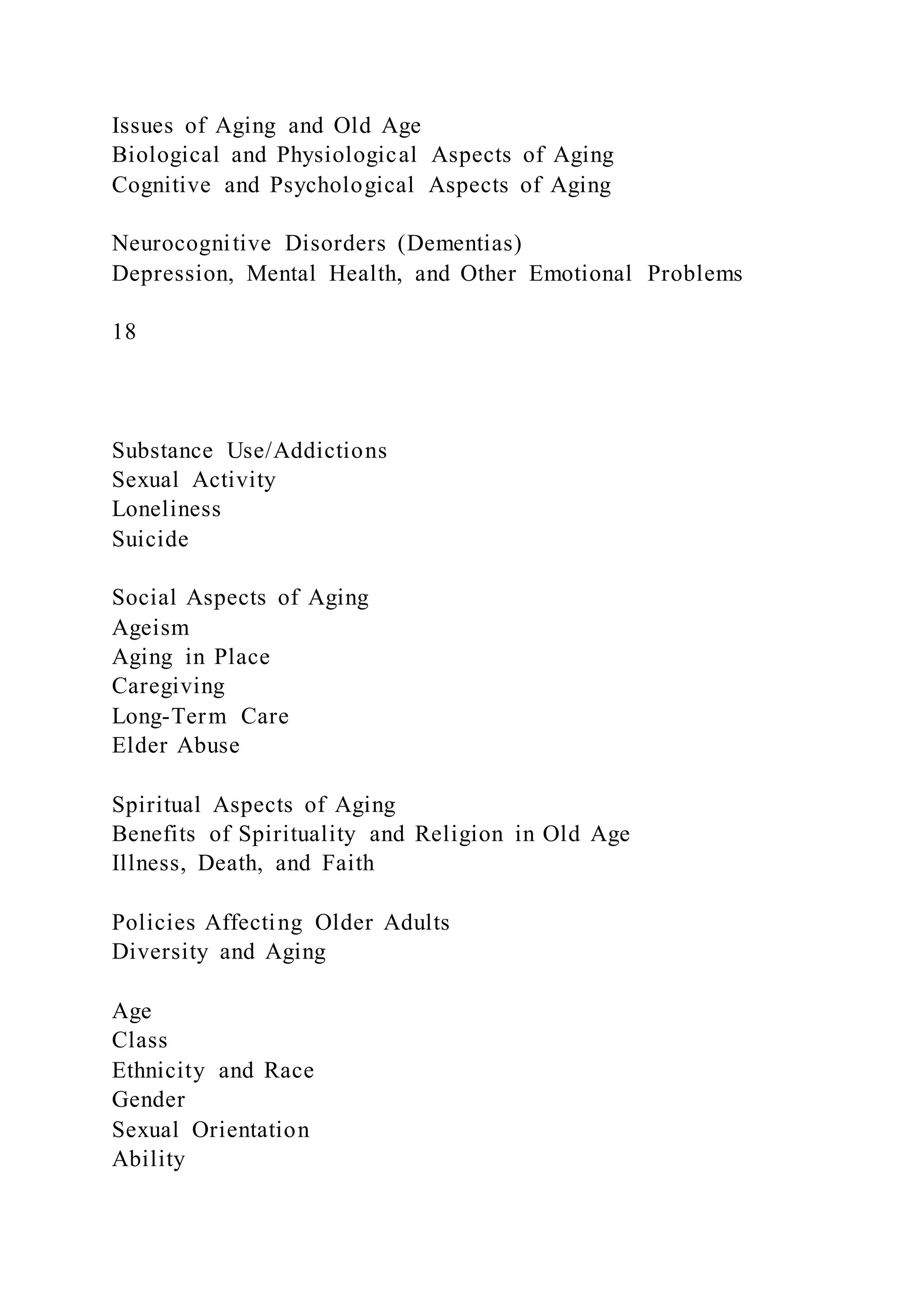 Issues of Aging and Old Age
Biological and Physiological Aspects of Aging
Cognitive and Psychological Aspects of Aging
Neurocognitive Disorders (Dementias)
Depression, Mental Health, and Other Emotional Problems
18
Substance Use/Addictions
Sexual Activity
Loneliness
Suicide
Social Aspects of Aging
Ageism
Aging in Place
Caregiving
Long-Term Care
Elder Abuse
Spiritual Aspects of Aging
Benefits of Spirituality and Religion in Old Age
Illness, Death, and Faith
Policies Affecting Older Adults
Diversity and Aging
Age
Class
Ethnicity and Race
Gender
Sexual Orientation
Ability
 