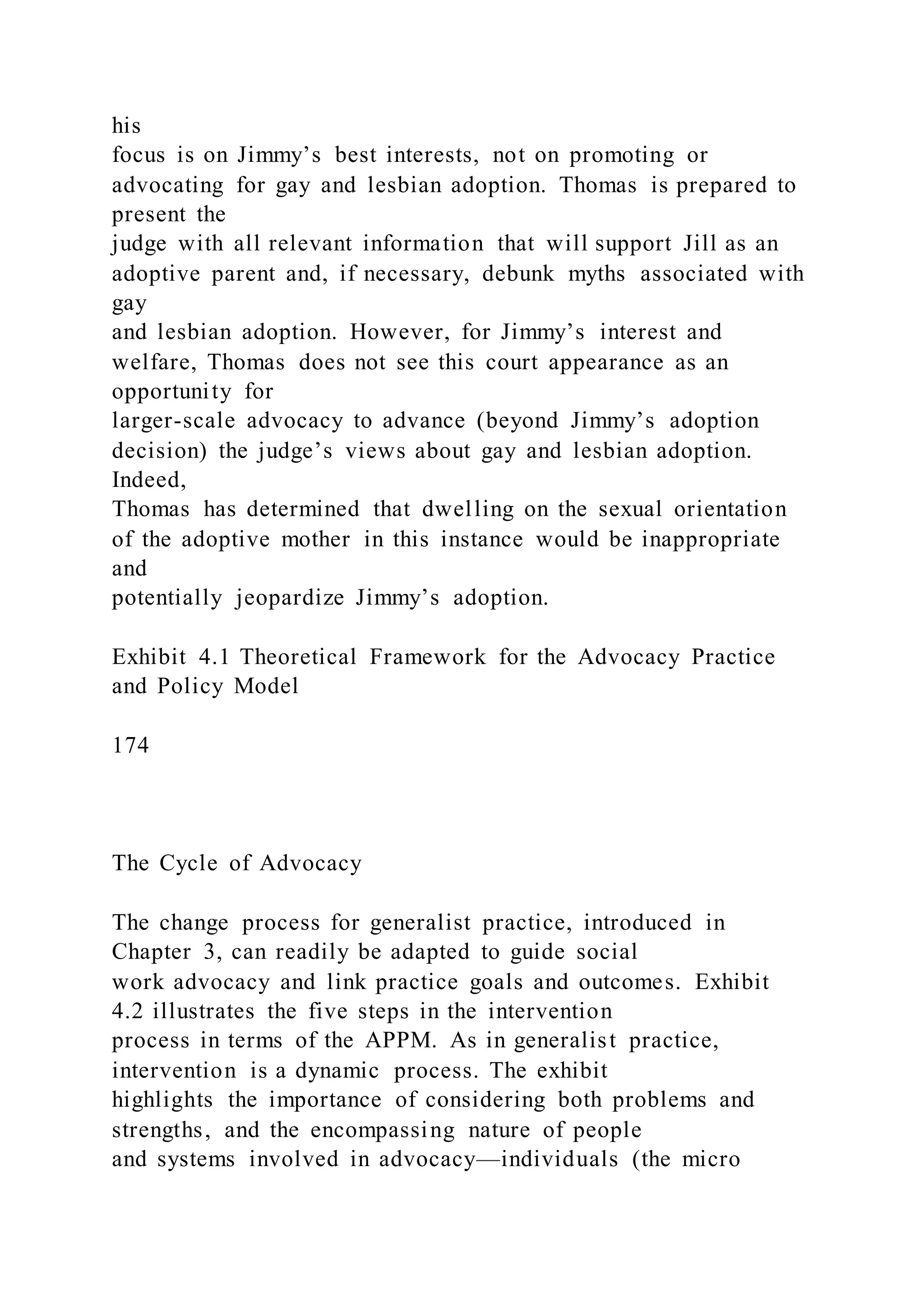 his
focus is on Jimmy’s best interests, not on promoting or
advocating for gay and lesbian adoption. Thomas is prepared to
present the
judge with all relevant information that will support Jill as an
adoptive parent and, if necessary, debunk myths associated with
gay
and lesbian adoption. However, for Jimmy’s interest and
welfare, Thomas does not see this court appearance as an
opportunity for
larger-scale advocacy to advance (beyond Jimmy’s adoption
decision) the judge’s views about gay and lesbian adoption.
Indeed,
Thomas has determined that dwelling on the sexual orientation
of the adoptive mother in this instance would be inappropriate
and
potentially jeopardize Jimmy’s adoption.
Exhibit 4.1 Theoretical Framework for the Advocacy Practice
and Policy Model
174
The Cycle of Advocacy
The change process for generalist practice, introduced in
Chapter 3, can readily be adapted to guide social
work advocacy and link practice goals and outcomes. Exhibit
4.2 illustrates the five steps in the intervention
process in terms of the APPM. As in generalist practice,
intervention is a dynamic process. The exhibit
highlights the importance of considering both problems and
strengths, and the encompassing nature of people
and systems involved in advocacy—individuals (the micro
 