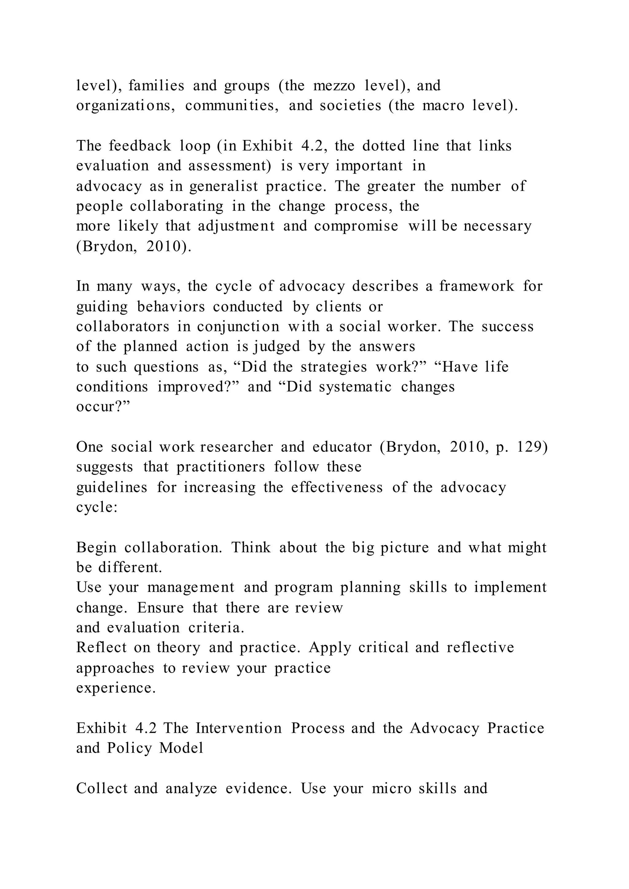 level), families and groups (the mezzo level), and
organizations, communities, and societies (the macro level).
The feedback loop (in Exhibit 4.2, the dotted line that links
evaluation and assessment) is very important in
advocacy as in generalist practice. The greater the number of
people collaborating in the change process, the
more likely that adjustment and compromise will be necessary
(Brydon, 2010).
In many ways, the cycle of advocacy describes a framework for
guiding behaviors conducted by clients or
collaborators in conjunction with a social worker. The success
of the planned action is judged by the answers
to such questions as, “Did the strategies work?” “Have life
conditions improved?” and “Did systematic changes
occur?”
One social work researcher and educator (Brydon, 2010, p. 129)
suggests that practitioners follow these
guidelines for increasing the effectiveness of the advocacy
cycle:
Begin collaboration. Think about the big picture and what might
be different.
Use your management and program planning skills to implement
change. Ensure that there are review
and evaluation criteria.
Reflect on theory and practice. Apply critical and reflective
approaches to review your practice
experience.
Exhibit 4.2 The Intervention Process and the Advocacy Practice
and Policy Model
Collect and analyze evidence. Use your micro skills and
 