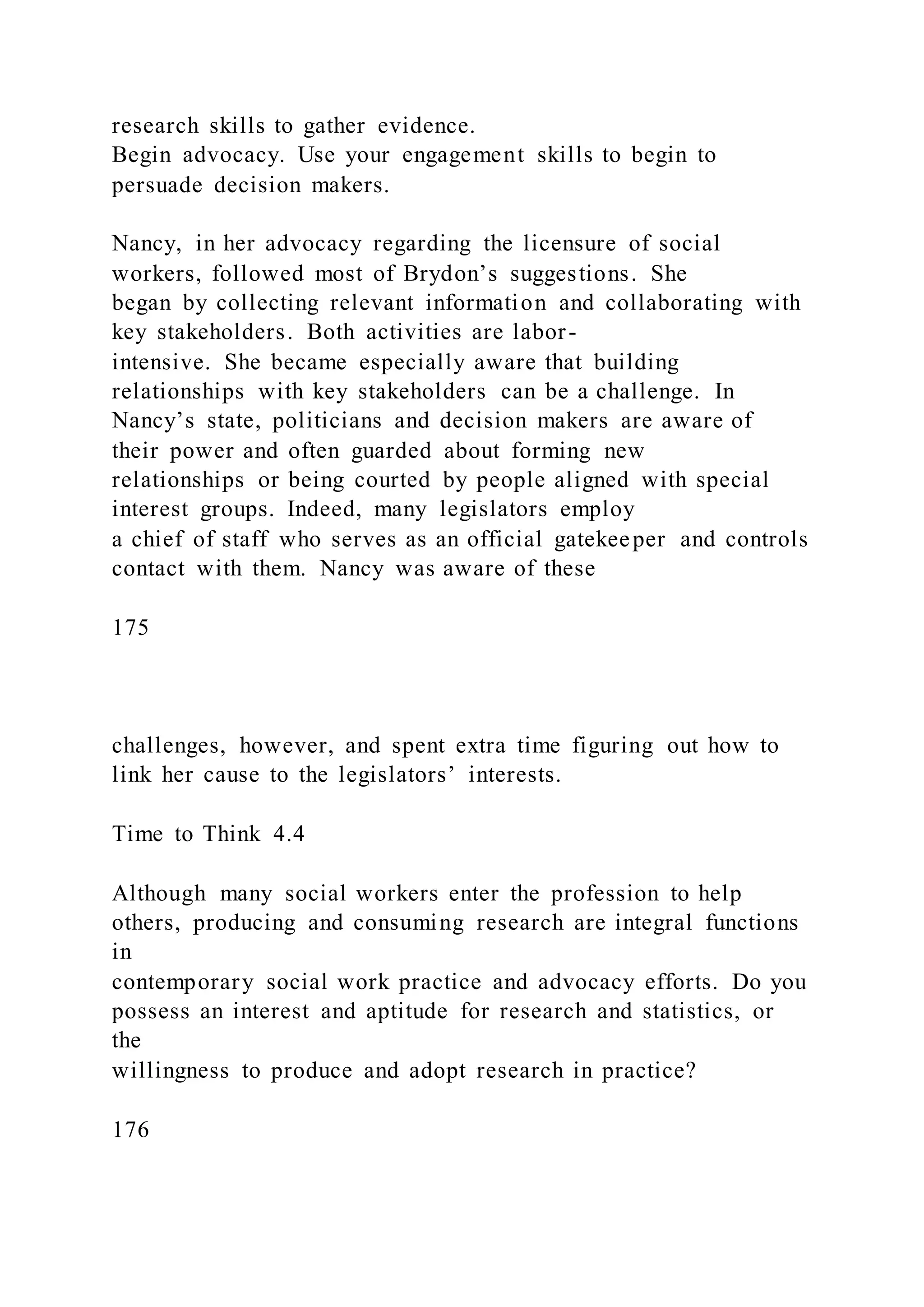 research skills to gather evidence.
Begin advocacy. Use your engagement skills to begin to
persuade decision makers.
Nancy, in her advocacy regarding the licensure of social
workers, followed most of Brydon’s suggestions. She
began by collecting relevant information and collaborating with
key stakeholders. Both activities are labor-
intensive. She became especially aware that building
relationships with key stakeholders can be a challenge. In
Nancy’s state, politicians and decision makers are aware of
their power and often guarded about forming new
relationships or being courted by people aligned with special
interest groups. Indeed, many legislators employ
a chief of staff who serves as an official gatekeeper and controls
contact with them. Nancy was aware of these
175
challenges, however, and spent extra time figuring out how to
link her cause to the legislators’ interests.
Time to Think 4.4
Although many social workers enter the profession to help
others, producing and consuming research are integral functions
in
contemporary social work practice and advocacy efforts. Do you
possess an interest and aptitude for research and statistics, or
the
willingness to produce and adopt research in practice?
176
 