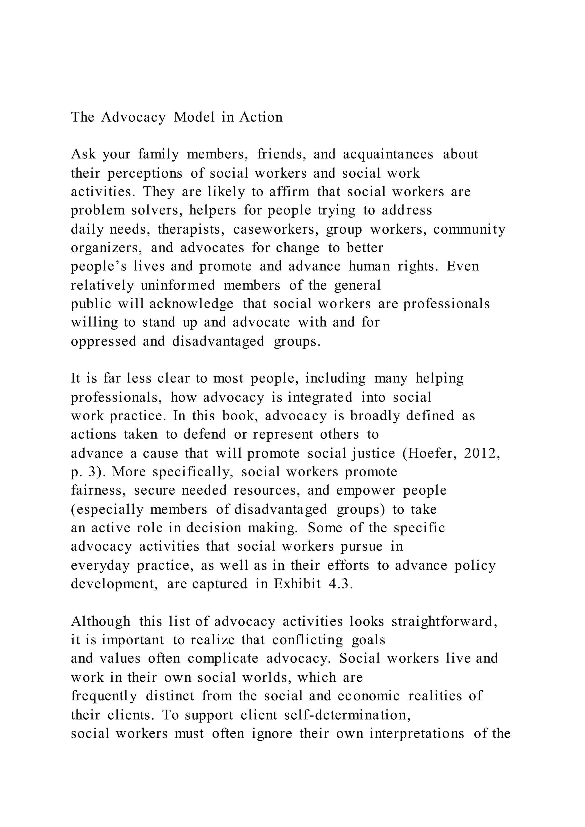 The Advocacy Model in Action
Ask your family members, friends, and acquaintances about
their perceptions of social workers and social work
activities. They are likely to affirm that social workers are
problem solvers, helpers for people trying to address
daily needs, therapists, caseworkers, group workers, community
organizers, and advocates for change to better
people’s lives and promote and advance human rights. Even
relatively uninformed members of the general
public will acknowledge that social workers are professionals
willing to stand up and advocate with and for
oppressed and disadvantaged groups.
It is far less clear to most people, including many helping
professionals, how advocacy is integrated into social
work practice. In this book, advocacy is broadly defined as
actions taken to defend or represent others to
advance a cause that will promote social justice (Hoefer, 2012,
p. 3). More specifically, social workers promote
fairness, secure needed resources, and empower people
(especially members of disadvantaged groups) to take
an active role in decision making. Some of the specific
advocacy activities that social workers pursue in
everyday practice, as well as in their efforts to advance policy
development, are captured in Exhibit 4.3.
Although this list of advocacy activities looks straightforward,
it is important to realize that conflicting goals
and values often complicate advocacy. Social workers live and
work in their own social worlds, which are
frequently distinct from the social and economic realities of
their clients. To support client self-determination,
social workers must often ignore their own interpretations of the
 