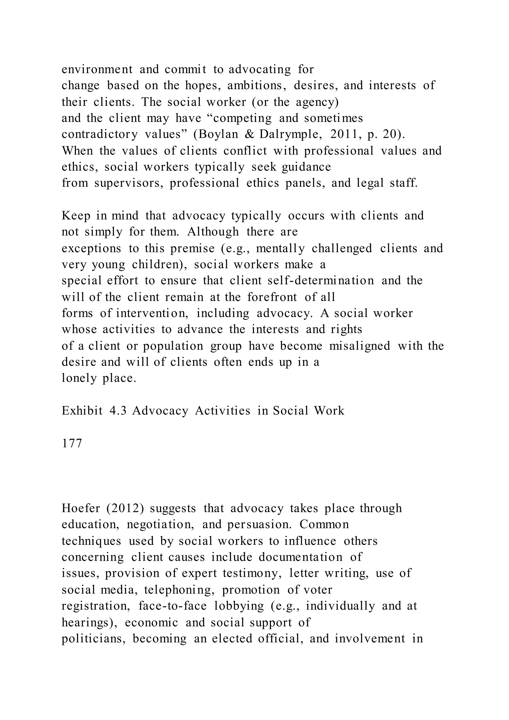 environment and commit to advocating for
change based on the hopes, ambitions, desires, and interests of
their clients. The social worker (or the agency)
and the client may have “competing and sometimes
contradictory values” (Boylan & Dalrymple, 2011, p. 20).
When the values of clients conflict with professional values and
ethics, social workers typically seek guidance
from supervisors, professional ethics panels, and legal staff.
Keep in mind that advocacy typically occurs with clients and
not simply for them. Although there are
exceptions to this premise (e.g., mentally challenged clients and
very young children), social workers make a
special effort to ensure that client self-determination and the
will of the client remain at the forefront of all
forms of intervention, including advocacy. A social worker
whose activities to advance the interests and rights
of a client or population group have become misaligned with the
desire and will of clients often ends up in a
lonely place.
Exhibit 4.3 Advocacy Activities in Social Work
177
Hoefer (2012) suggests that advocacy takes place through
education, negotiation, and persuasion. Common
techniques used by social workers to influence others
concerning client causes include documentation of
issues, provision of expert testimony, letter writing, use of
social media, telephoning, promotion of voter
registration, face-to-face lobbying (e.g., individually and at
hearings), economic and social support of
politicians, becoming an elected official, and involvement in
 