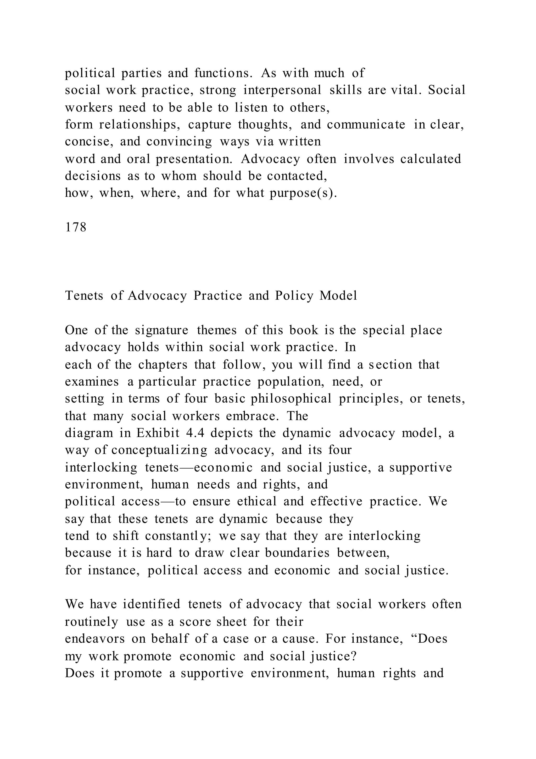 political parties and functions. As with much of
social work practice, strong interpersonal skills are vital. Social
workers need to be able to listen to others,
form relationships, capture thoughts, and communicate in clear,
concise, and convincing ways via written
word and oral presentation. Advocacy often involves calculated
decisions as to whom should be contacted,
how, when, where, and for what purpose(s).
178
Tenets of Advocacy Practice and Policy Model
One of the signature themes of this book is the special place
advocacy holds within social work practice. In
each of the chapters that follow, you will find a section that
examines a particular practice population, need, or
setting in terms of four basic philosophical principles, or tenets,
that many social workers embrace. The
diagram in Exhibit 4.4 depicts the dynamic advocacy model, a
way of conceptualizing advocacy, and its four
interlocking tenets—economic and social justice, a supportive
environment, human needs and rights, and
political access—to ensure ethical and effective practice. We
say that these tenets are dynamic because they
tend to shift constantl y; we say that they are interlocking
because it is hard to draw clear boundaries between,
for instance, political access and economic and social justice.
We have identified tenets of advocacy that social workers often
routinely use as a score sheet for their
endeavors on behalf of a case or a cause. For instance, “Does
my work promote economic and social justice?
Does it promote a supportive environment, human rights and
 