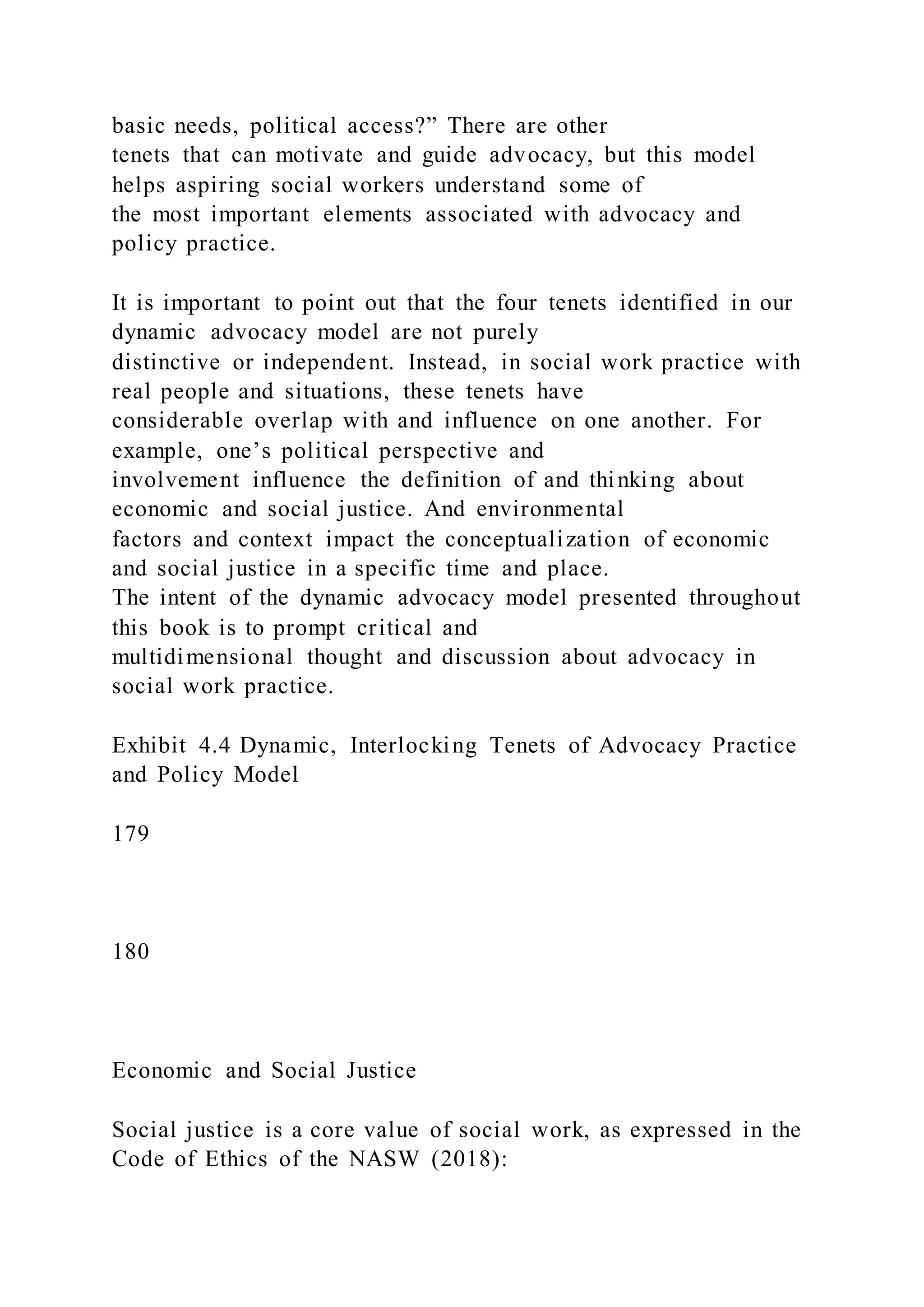 basic needs, political access?” There are other
tenets that can motivate and guide advocacy, but this model
helps aspiring social workers understand some of
the most important elements associated with advocacy and
policy practice.
It is important to point out that the four tenets identified in our
dynamic advocacy model are not purely
distinctive or independent. Instead, in social work practice with
real people and situations, these tenets have
considerable overlap with and influence on one another. For
example, one’s political perspective and
involvement influence the definition of and thinking about
economic and social justice. And environmental
factors and context impact the conceptualization of economic
and social justice in a specific time and place.
The intent of the dynamic advocacy model presented throughout
this book is to prompt critical and
multidimensional thought and discussion about advocacy in
social work practice.
Exhibit 4.4 Dynamic, Interlocking Tenets of Advocacy Practice
and Policy Model
179
180
Economic and Social Justice
Social justice is a core value of social work, as expressed in the
Code of Ethics of the NASW (2018):
 