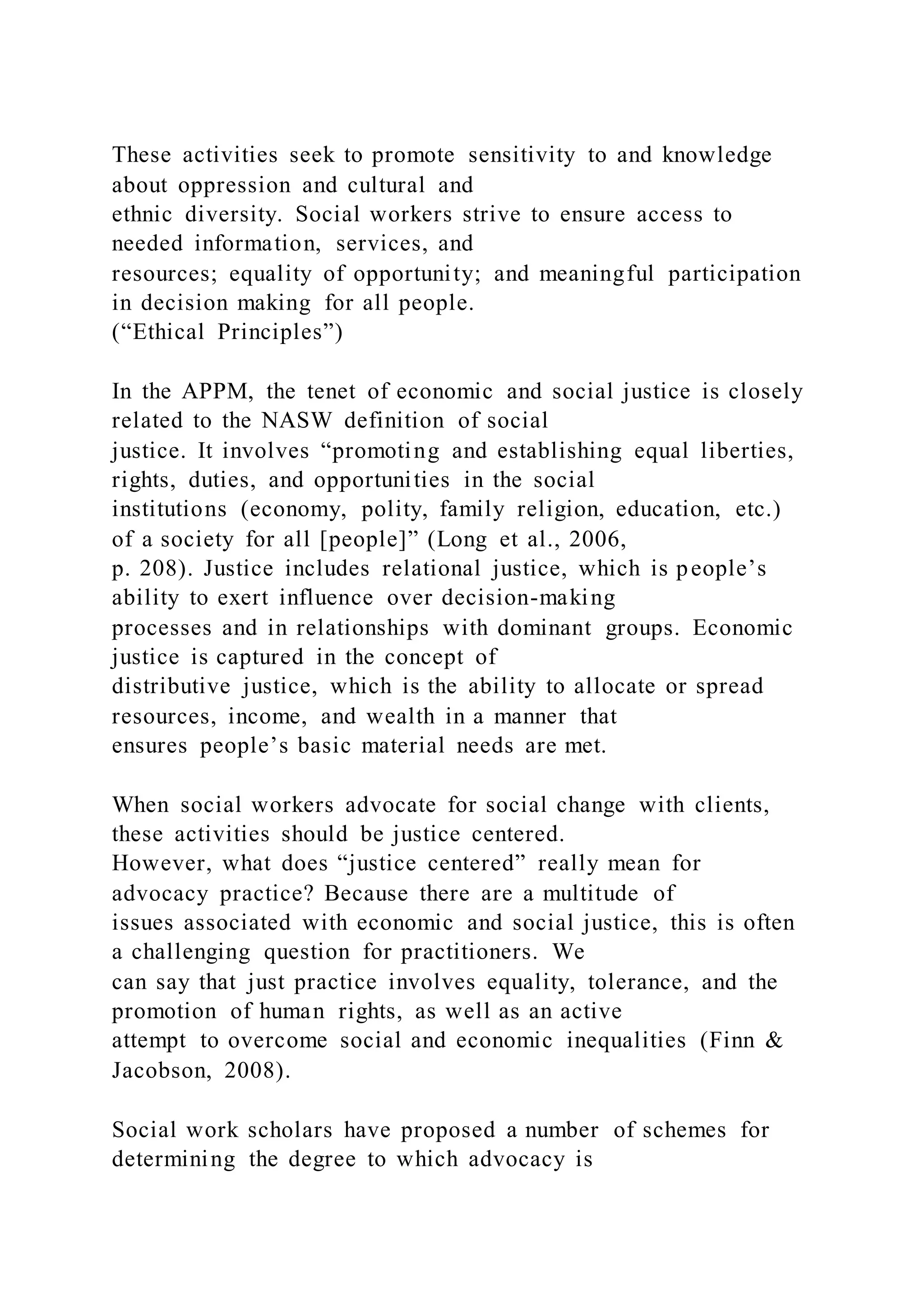 These activities seek to promote sensitivity to and knowledge
about oppression and cultural and
ethnic diversity. Social workers strive to ensure access to
needed information, services, and
resources; equality of opportunity; and meaningful participation
in decision making for all people.
(“Ethical Principles”)
In the APPM, the tenet of economic and social justice is closely
related to the NASW definition of social
justice. It involves “promoting and establishing equal liberties,
rights, duties, and opportunities in the social
institutions (economy, polity, family religion, education, etc.)
of a society for all [people]” (Long et al., 2006,
p. 208). Justice includes relational justice, which is people’s
ability to exert influence over decision-making
processes and in relationships with dominant groups. Economic
justice is captured in the concept of
distributive justice, which is the ability to allocate or spread
resources, income, and wealth in a manner that
ensures people’s basic material needs are met.
When social workers advocate for social change with clients,
these activities should be justice centered.
However, what does “justice centered” really mean for
advocacy practice? Because there are a multitude of
issues associated with economic and social justice, this is often
a challenging question for practitioners. We
can say that just practice involves equality, tolerance, and the
promotion of human rights, as well as an active
attempt to overcome social and economic inequalities (Finn &
Jacobson, 2008).
Social work scholars have proposed a number of schemes for
determining the degree to which advocacy is
 
