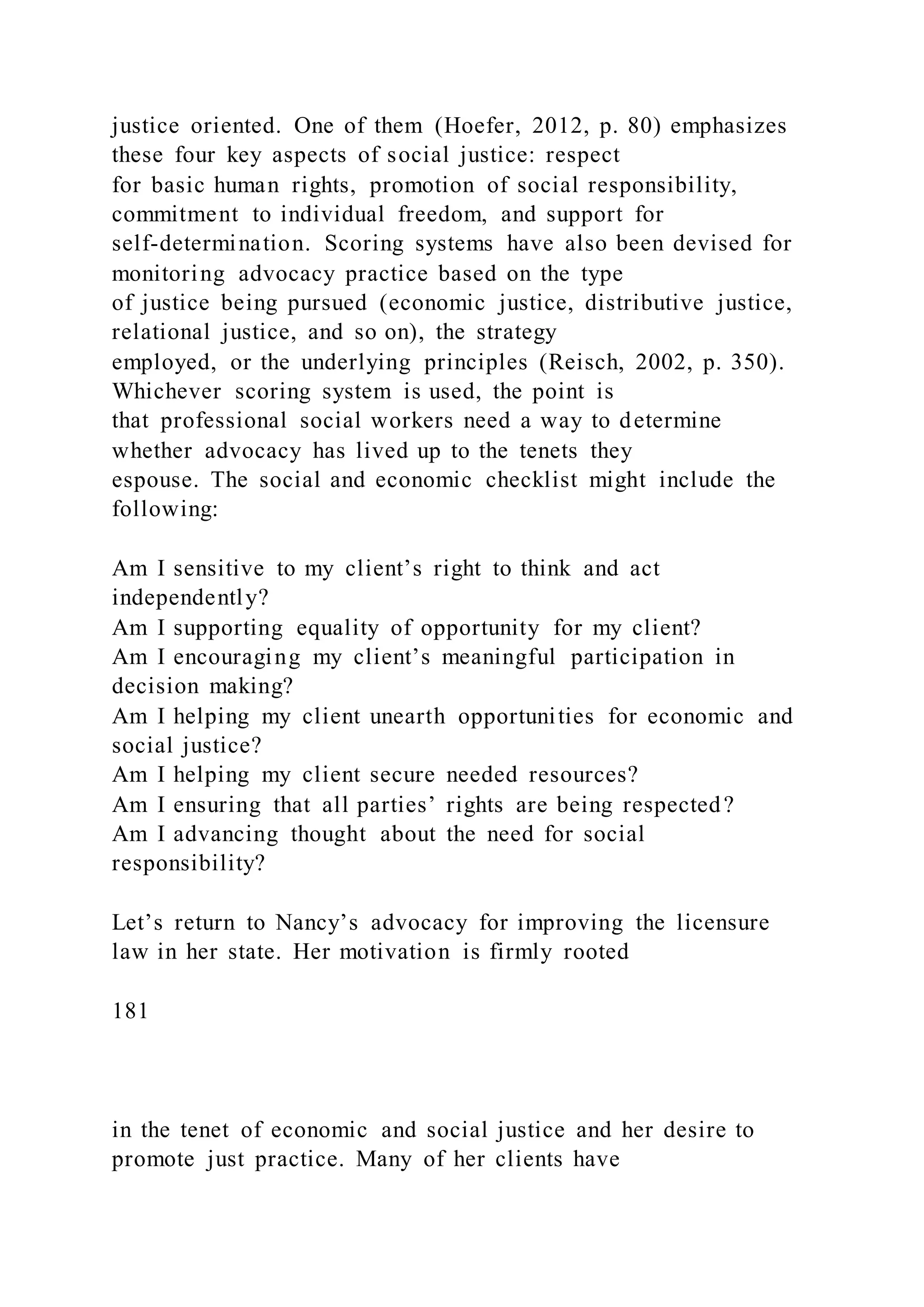 justice oriented. One of them (Hoefer, 2012, p. 80) emphasizes
these four key aspects of social justice: respect
for basic human rights, promotion of social responsibility,
commitment to individual freedom, and support for
self-determination. Scoring systems have also been devised for
monitoring advocacy practice based on the type
of justice being pursued (economic justice, distributive justice,
relational justice, and so on), the strategy
employed, or the underlying principles (Reisch, 2002, p. 350).
Whichever scoring system is used, the point is
that professional social workers need a way to determine
whether advocacy has lived up to the tenets they
espouse. The social and economic checklist might include the
following:
Am I sensitive to my client’s right to think and act
independently?
Am I supporting equality of opportunity for my client?
Am I encouraging my client’s meaningful participation in
decision making?
Am I helping my client unearth opportunities for economic and
social justice?
Am I helping my client secure needed resources?
Am I ensuring that all parties’ rights are being respected?
Am I advancing thought about the need for social
responsibility?
Let’s return to Nancy’s advocacy for improving the licensure
law in her state. Her motivation is firmly rooted
181
in the tenet of economic and social justice and her desire to
promote just practice. Many of her clients have
 