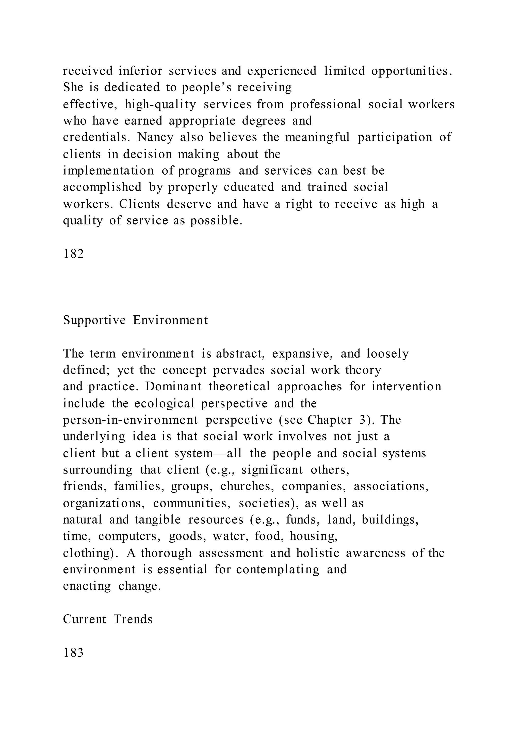 received inferior services and experienced limited opportunities.
She is dedicated to people’s receiving
effective, high-quality services from professional social workers
who have earned appropriate degrees and
credentials. Nancy also believes the meaningful participation of
clients in decision making about the
implementation of programs and services can best be
accomplished by properly educated and trained social
workers. Clients deserve and have a right to receive as high a
quality of service as possible.
182
Supportive Environment
The term environment is abstract, expansive, and loosely
defined; yet the concept pervades social work theory
and practice. Dominant theoretical approaches for intervention
include the ecological perspective and the
person-in-environment perspective (see Chapter 3). The
underlying idea is that social work involves not just a
client but a client system—all the people and social systems
surrounding that client (e.g., significant others,
friends, families, groups, churches, companies, associations,
organizations, communities, societies), as well as
natural and tangible resources (e.g., funds, land, buildings,
time, computers, goods, water, food, housing,
clothing). A thorough assessment and holistic awareness of the
environment is essential for contemplating and
enacting change.
Current Trends
183
 