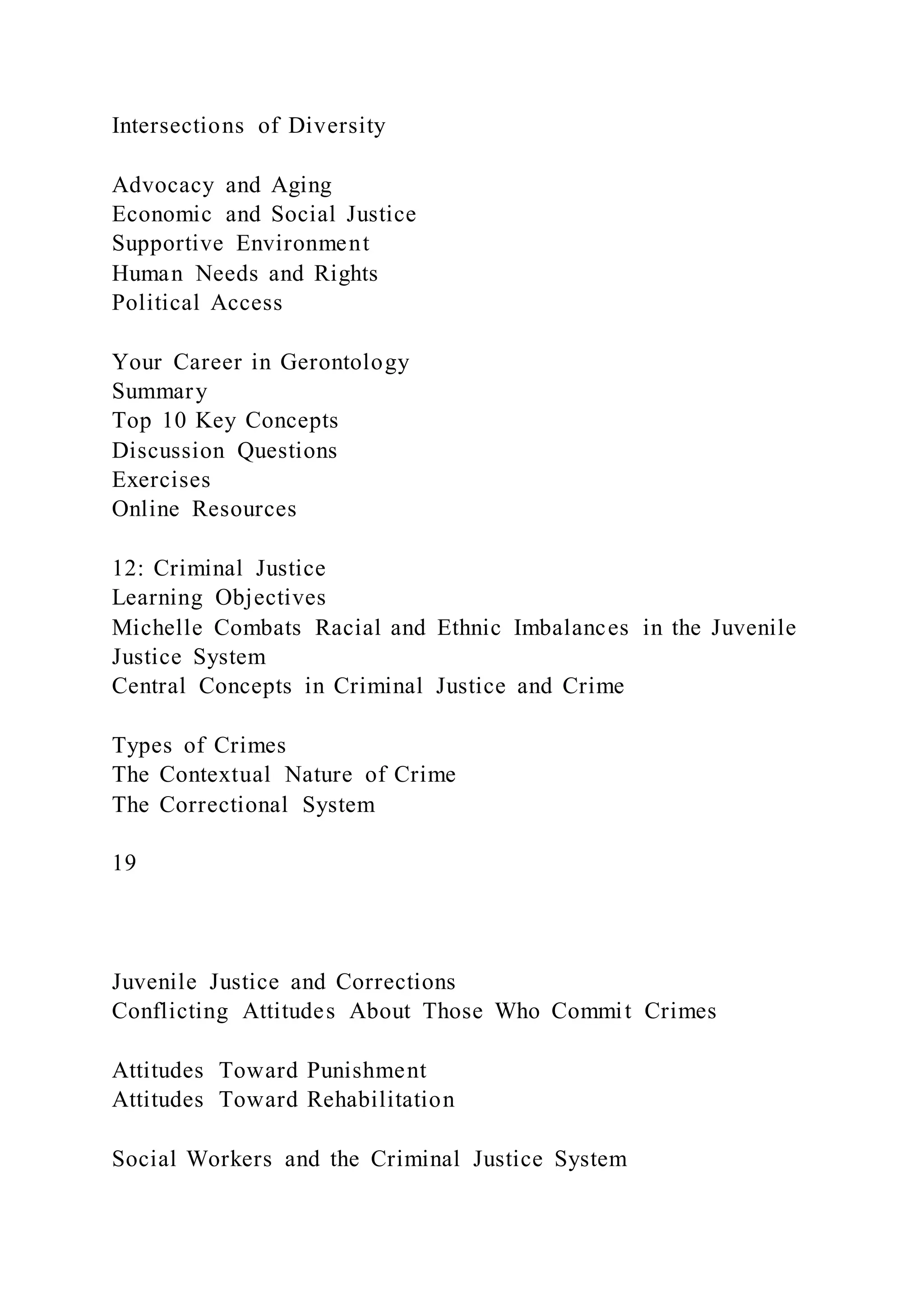 Intersections of Diversity
Advocacy and Aging
Economic and Social Justice
Supportive Environment
Human Needs and Rights
Political Access
Your Career in Gerontology
Summary
Top 10 Key Concepts
Discussion Questions
Exercises
Online Resources
12: Criminal Justice
Learning Objectives
Michelle Combats Racial and Ethnic Imbalances in the Juvenile
Justice System
Central Concepts in Criminal Justice and Crime
Types of Crimes
The Contextual Nature of Crime
The Correctional System
19
Juvenile Justice and Corrections
Conflicting Attitudes About Those Who Commit Crimes
Attitudes Toward Punishment
Attitudes Toward Rehabilitation
Social Workers and the Criminal Justice System
 