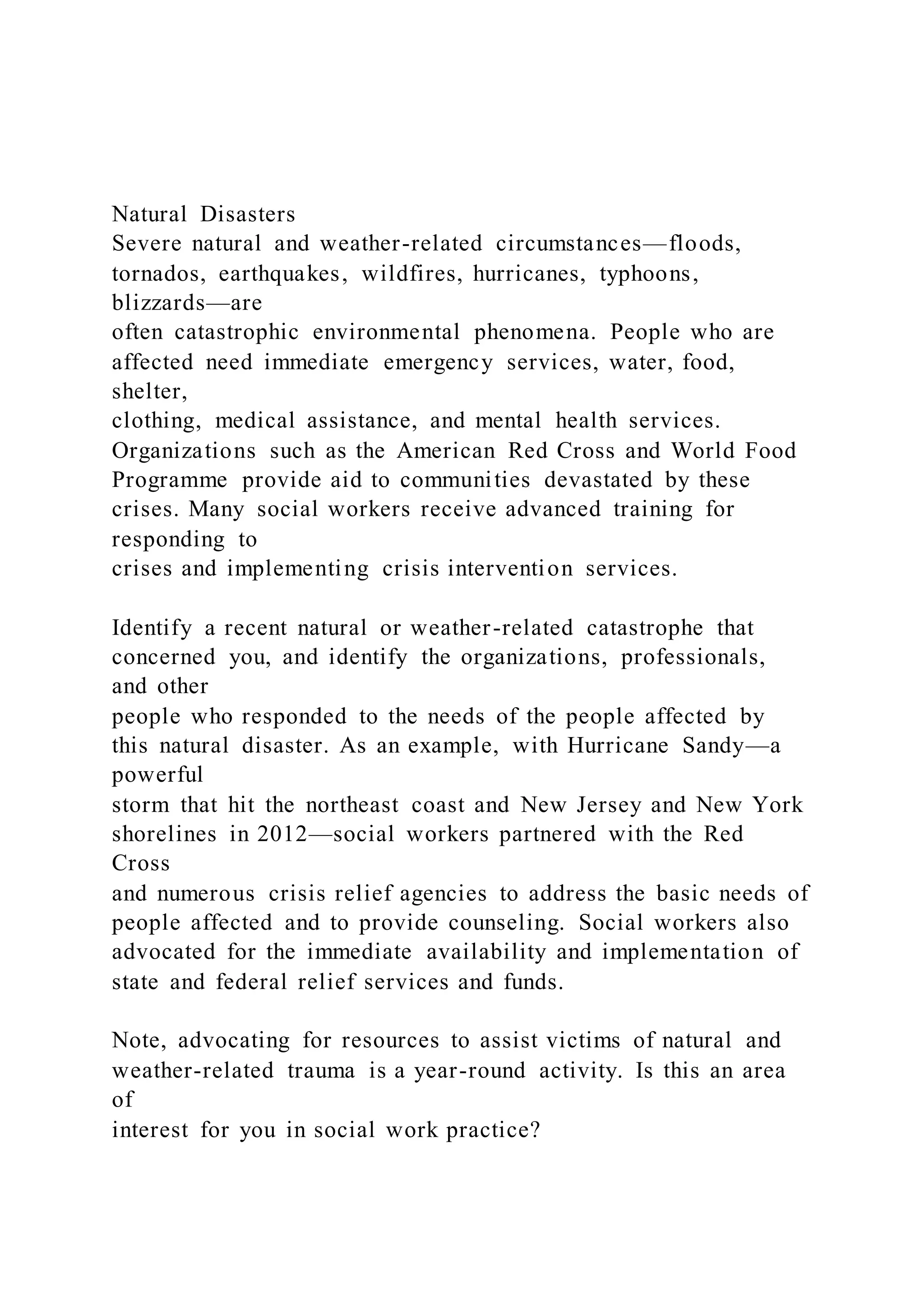 Natural Disasters
Severe natural and weather-related circumstances—floods,
tornados, earthquakes, wildfires, hurricanes, typhoons,
blizzards—are
often catastrophic environmental phenomena. People who are
affected need immediate emergency services, water, food,
shelter,
clothing, medical assistance, and mental health services.
Organizations such as the American Red Cross and World Food
Programme provide aid to communities devastated by these
crises. Many social workers receive advanced training for
responding to
crises and implementing crisis intervention services.
Identify a recent natural or weather-related catastrophe that
concerned you, and identify the organizations, professionals,
and other
people who responded to the needs of the people affected by
this natural disaster. As an example, with Hurricane Sandy—a
powerful
storm that hit the northeast coast and New Jersey and New York
shorelines in 2012—social workers partnered with the Red
Cross
and numerous crisis relief agencies to address the basic needs of
people affected and to provide counseling. Social workers also
advocated for the immediate availability and implementation of
state and federal relief services and funds.
Note, advocating for resources to assist victims of natural and
weather-related trauma is a year-round activity. Is this an area
of
interest for you in social work practice?
 