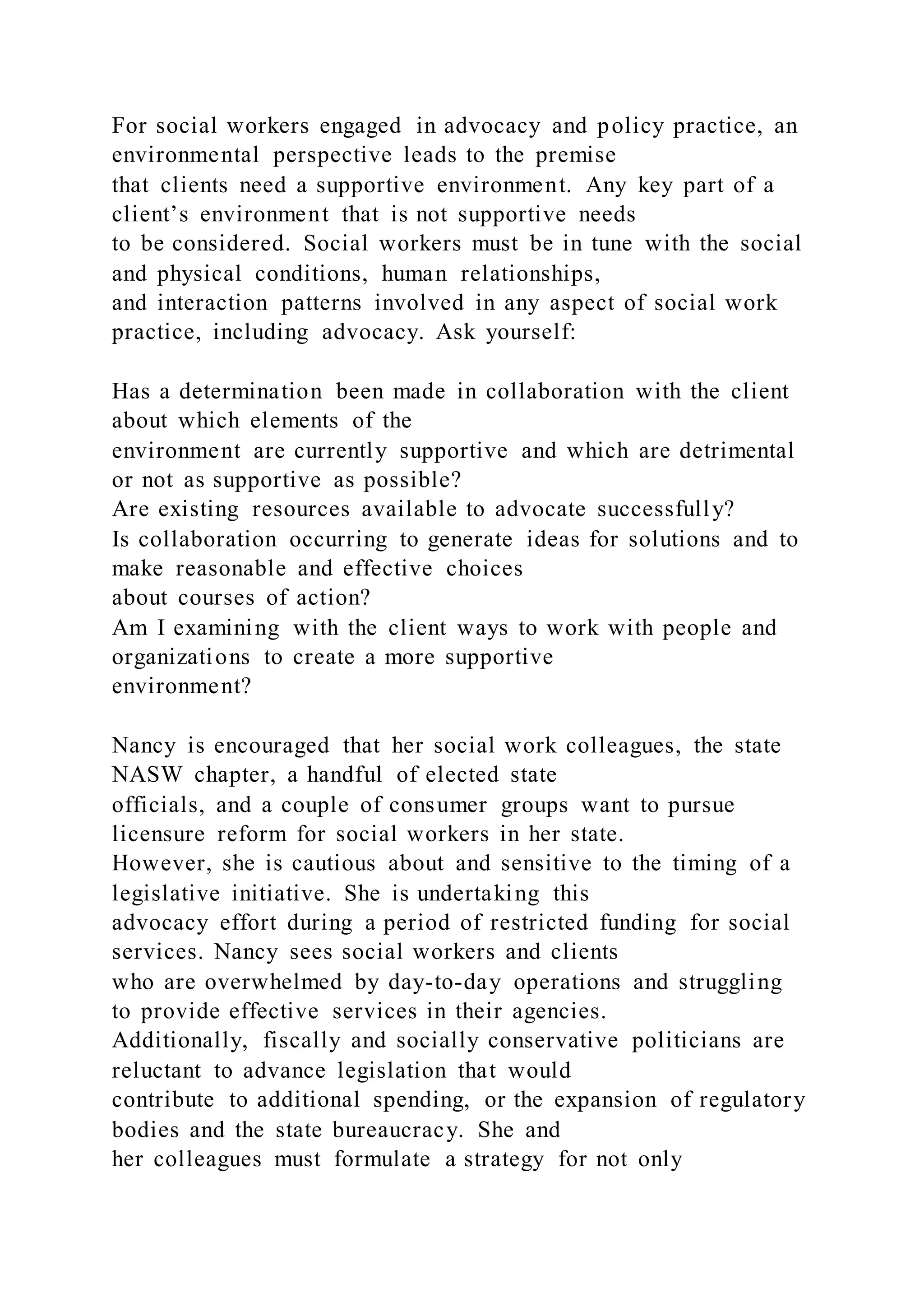 For social workers engaged in advocacy and policy practice, an
environmental perspective leads to the premise
that clients need a supportive environment. Any key part of a
client’s environment that is not supportive needs
to be considered. Social workers must be in tune with the social
and physical conditions, human relationships,
and interaction patterns involved in any aspect of social work
practice, including advocacy. Ask yourself:
Has a determination been made in collaboration with the client
about which elements of the
environment are currently supportive and which are detrimental
or not as supportive as possible?
Are existing resources available to advocate successfully?
Is collaboration occurring to generate ideas for solutions and to
make reasonable and effective choices
about courses of action?
Am I examining with the client ways to work with people and
organizations to create a more supportive
environment?
Nancy is encouraged that her social work colleagues, the state
NASW chapter, a handful of elected state
officials, and a couple of consumer groups want to pursue
licensure reform for social workers in her state.
However, she is cautious about and sensitive to the timing of a
legislative initiative. She is undertaking this
advocacy effort during a period of restricted funding for social
services. Nancy sees social workers and clients
who are overwhelmed by day-to-day operations and struggling
to provide effective services in their agencies.
Additionally, fiscally and socially conservative politicians are
reluctant to advance legislation that would
contribute to additional spending, or the expansion of regulatory
bodies and the state bureaucracy. She and
her colleagues must formulate a strategy for not only
 
