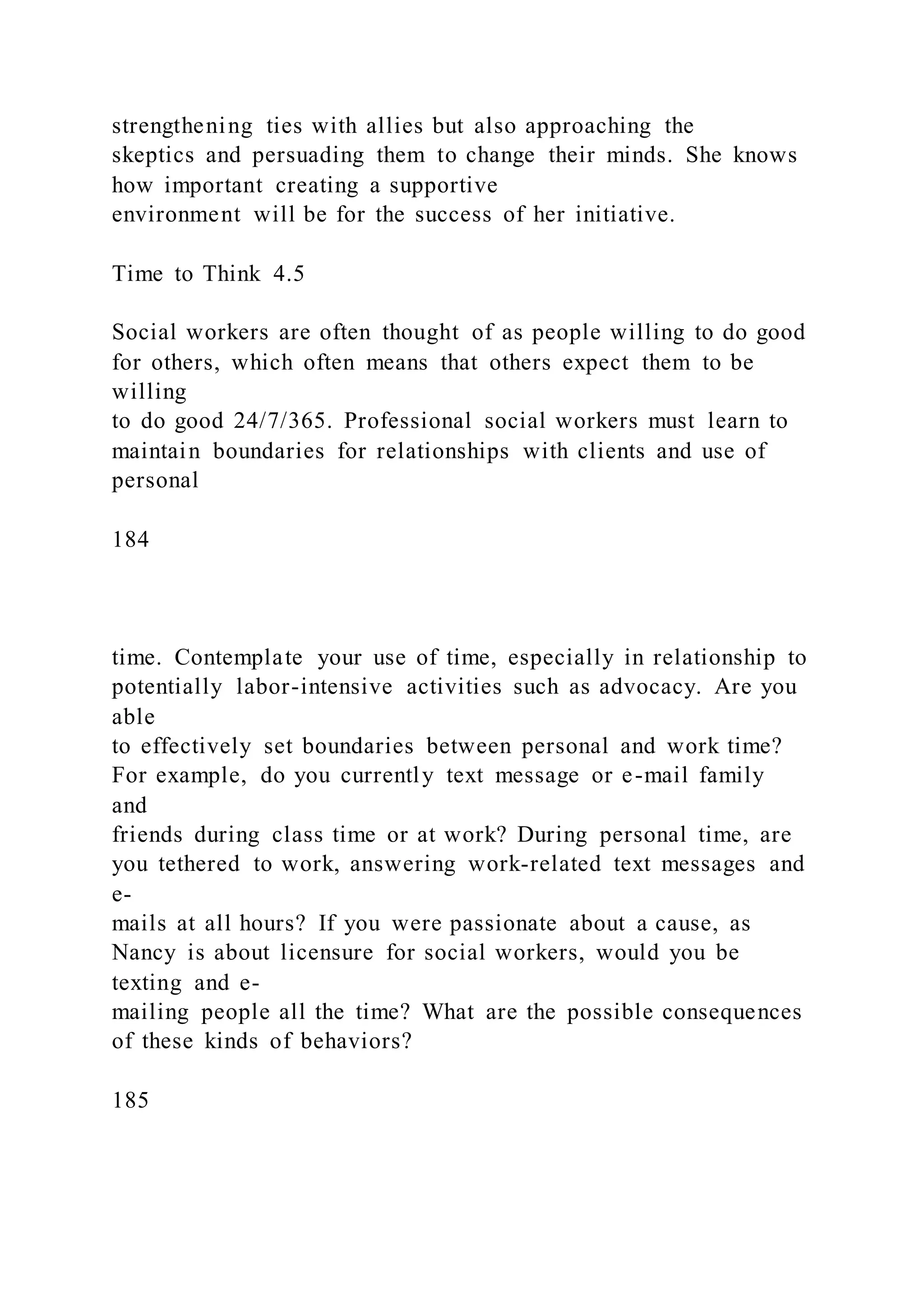 strengthening ties with allies but also approaching the
skeptics and persuading them to change their minds. She knows
how important creating a supportive
environment will be for the success of her initiative.
Time to Think 4.5
Social workers are often thought of as people willing to do good
for others, which often means that others expect them to be
willing
to do good 24/7/365. Professional social workers must learn to
maintain boundaries for relationships with clients and use of
personal
184
time. Contemplate your use of time, especially in relationship to
potentially labor-intensive activities such as advocacy. Are you
able
to effectively set boundaries between personal and work time?
For example, do you currently text message or e-mail family
and
friends during class time or at work? During personal time, are
you tethered to work, answering work-related text messages and
e-
mails at all hours? If you were passionate about a cause, as
Nancy is about licensure for social workers, would you be
texting and e-
mailing people all the time? What are the possible consequences
of these kinds of behaviors?
185
 