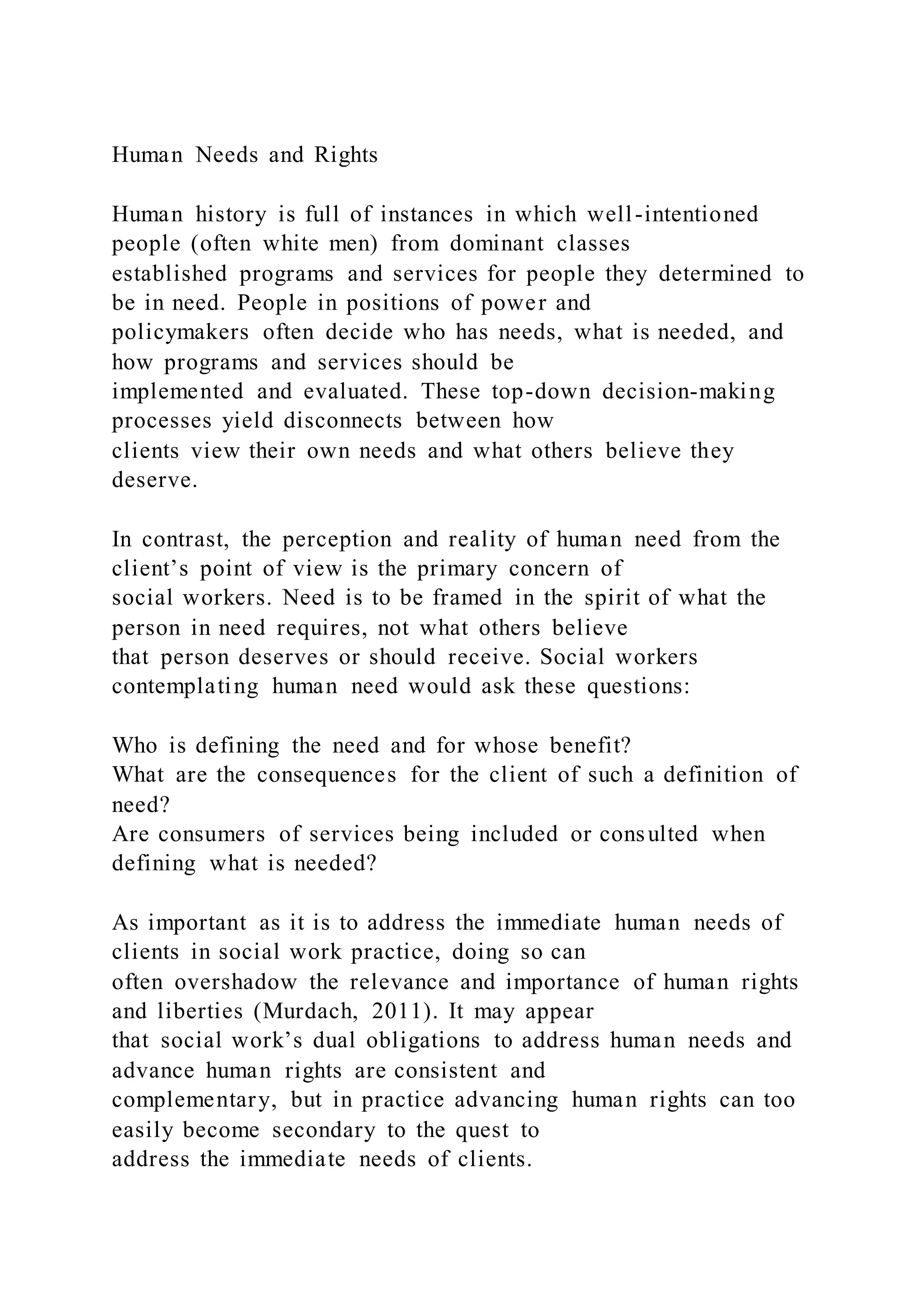 Human Needs and Rights
Human history is full of instances in which well-intentioned
people (often white men) from dominant classes
established programs and services for people they determined to
be in need. People in positions of power and
policymakers often decide who has needs, what is needed, and
how programs and services should be
implemented and evaluated. These top-down decision-making
processes yield disconnects between how
clients view their own needs and what others believe they
deserve.
In contrast, the perception and reality of human need from the
client’s point of view is the primary concern of
social workers. Need is to be framed in the spirit of what the
person in need requires, not what others believe
that person deserves or should receive. Social workers
contemplating human need would ask these questions:
Who is defining the need and for whose benefit?
What are the consequences for the client of such a definition of
need?
Are consumers of services being included or consulted when
defining what is needed?
As important as it is to address the immediate human needs of
clients in social work practice, doing so can
often overshadow the relevance and importance of human rights
and liberties (Murdach, 2011). It may appear
that social work’s dual obligations to address human needs and
advance human rights are consistent and
complementary, but in practice advancing human rights can too
easily become secondary to the quest to
address the immediate needs of clients.
 