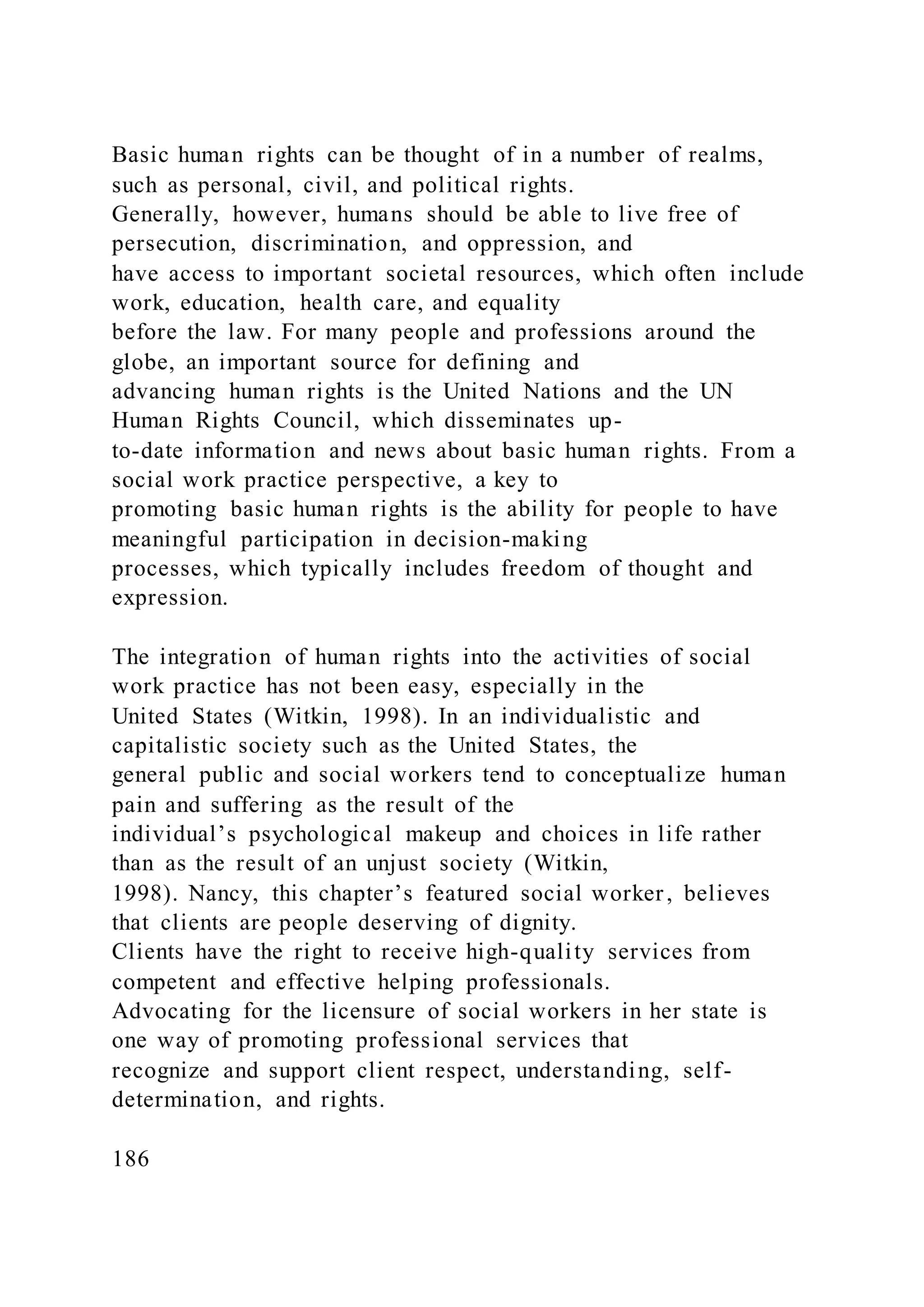 Basic human rights can be thought of in a number of realms,
such as personal, civil, and political rights.
Generally, however, humans should be able to live free of
persecution, discrimination, and oppression, and
have access to important societal resources, which often include
work, education, health care, and equality
before the law. For many people and professions around the
globe, an important source for defining and
advancing human rights is the United Nations and the UN
Human Rights Council, which disseminates up-
to-date information and news about basic human rights. From a
social work practice perspective, a key to
promoting basic human rights is the ability for people to have
meaningful participation in decision-making
processes, which typically includes freedom of thought and
expression.
The integration of human rights into the activities of social
work practice has not been easy, especially in the
United States (Witkin, 1998). In an individualistic and
capitalistic society such as the United States, the
general public and social workers tend to conceptualize human
pain and suffering as the result of the
individual’s psychological makeup and choices in life rather
than as the result of an unjust society (Witkin,
1998). Nancy, this chapter’s featured social worker, believes
that clients are people deserving of dignity.
Clients have the right to receive high-quality services from
competent and effective helping professionals.
Advocating for the licensure of social workers in her state is
one way of promoting professional services that
recognize and support client respect, understanding, self-
determination, and rights.
186
 
