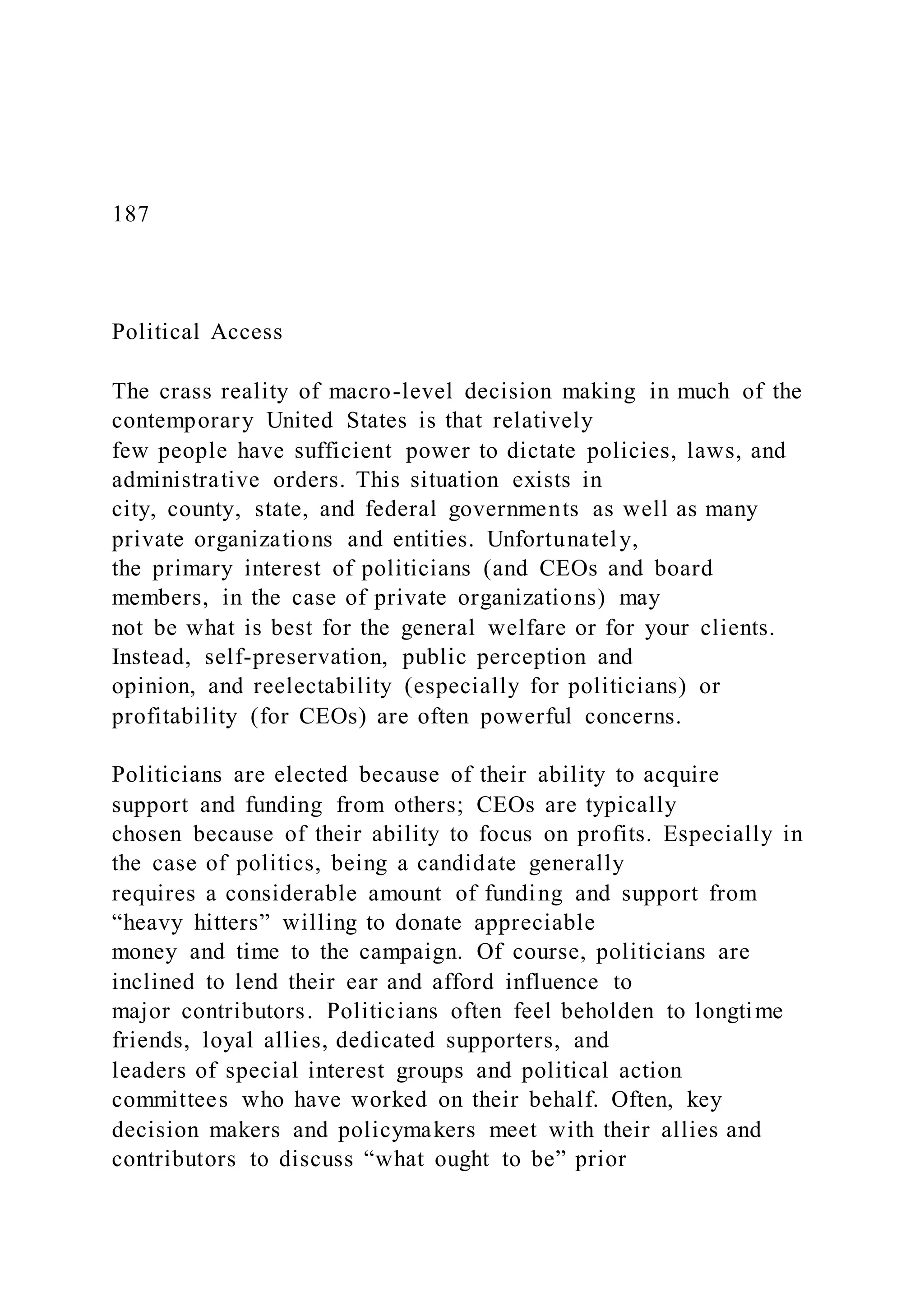 187
Political Access
The crass reality of macro-level decision making in much of the
contemporary United States is that relatively
few people have sufficient power to dictate policies, laws, and
administrative orders. This situation exists in
city, county, state, and federal governments as well as many
private organizations and entities. Unfortunately,
the primary interest of politicians (and CEOs and board
members, in the case of private organizations) may
not be what is best for the general welfare or for your clients.
Instead, self-preservation, public perception and
opinion, and reelectability (especially for politicians) or
profitability (for CEOs) are often powerful concerns.
Politicians are elected because of their ability to acquire
support and funding from others; CEOs are typically
chosen because of their ability to focus on profits. Especially in
the case of politics, being a candidate generally
requires a considerable amount of funding and support from
“heavy hitters” willing to donate appreciable
money and time to the campaign. Of course, politicians are
inclined to lend their ear and afford influence to
major contributors. Politicians often feel beholden to longtime
friends, loyal allies, dedicated supporters, and
leaders of special interest groups and political action
committees who have worked on their behalf. Often, key
decision makers and policymakers meet with their allies and
contributors to discuss “what ought to be” prior
 