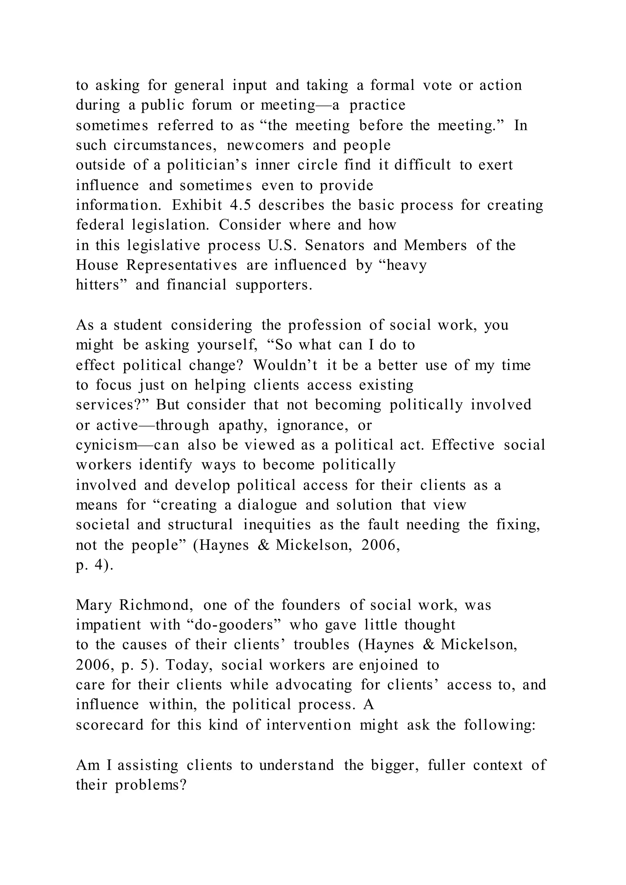 to asking for general input and taking a formal vote or action
during a public forum or meeting—a practice
sometimes referred to as “the meeting before the meeting.” In
such circumstances, newcomers and people
outside of a politician’s inner circle find it difficult to exert
influence and sometimes even to provide
information. Exhibit 4.5 describes the basic process for creating
federal legislation. Consider where and how
in this legislative process U.S. Senators and Members of the
House Representatives are influenced by “heavy
hitters” and financial supporters.
As a student considering the profession of social work, you
might be asking yourself, “So what can I do to
effect political change? Wouldn’t it be a better use of my time
to focus just on helping clients access existing
services?” But consider that not becoming politically involved
or active—through apathy, ignorance, or
cynicism—can also be viewed as a political act. Effective social
workers identify ways to become politically
involved and develop political access for their clients as a
means for “creating a dialogue and solution that view
societal and structural inequities as the fault needing the fixing,
not the people” (Haynes & Mickelson, 2006,
p. 4).
Mary Richmond, one of the founders of social work, was
impatient with “do-gooders” who gave little thought
to the causes of their clients’ troubles (Haynes & Mickelson,
2006, p. 5). Today, social workers are enjoined to
care for their clients while advocating for clients’ access to, and
influence within, the political process. A
scorecard for this kind of intervention might ask the following:
Am I assisting clients to understand the bigger, fuller context of
their problems?
 