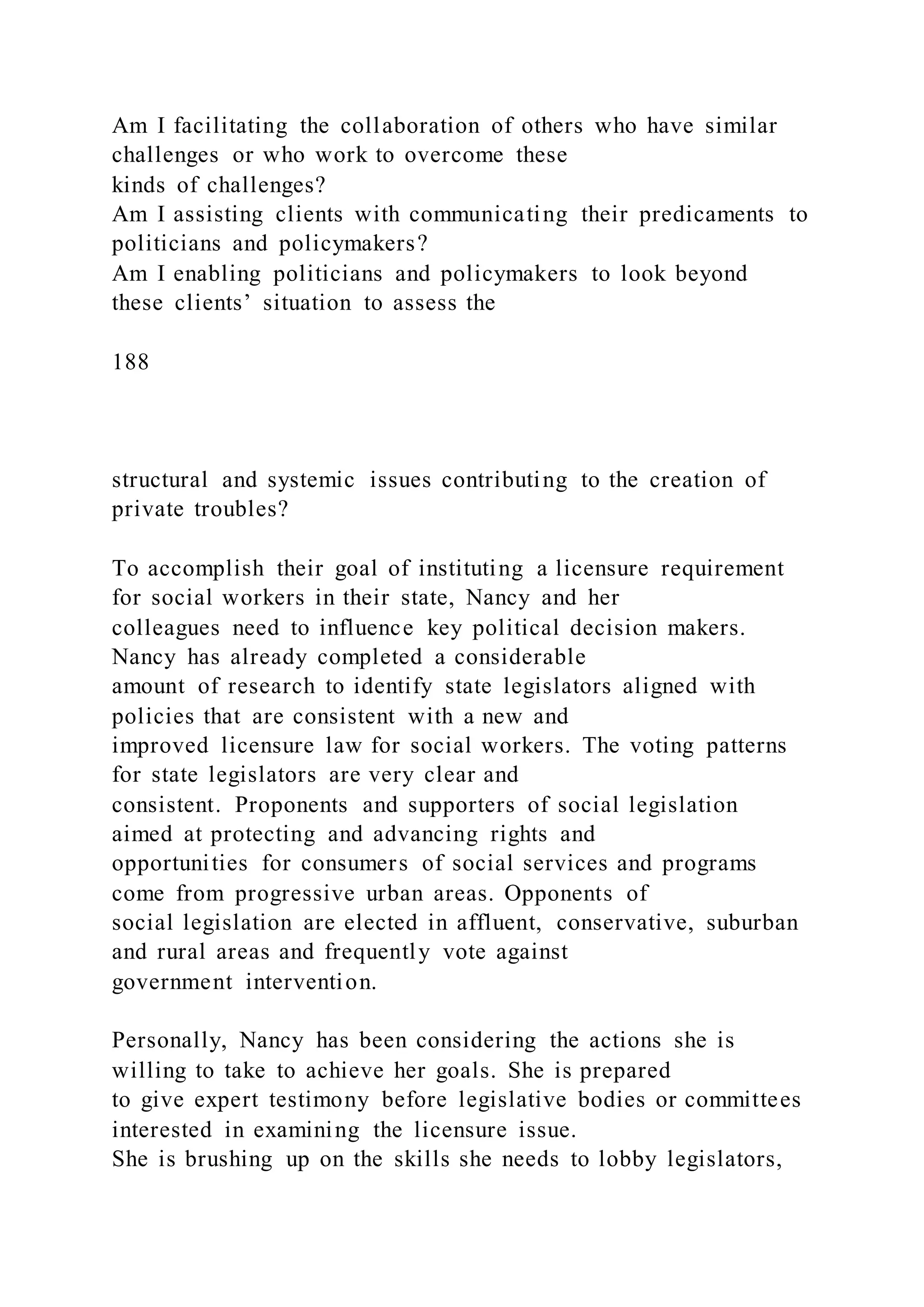 Am I facilitating the collaboration of others who have similar
challenges or who work to overcome these
kinds of challenges?
Am I assisting clients with communicating their predicaments to
politicians and policymakers?
Am I enabling politicians and policymakers to look beyond
these clients’ situation to assess the
188
structural and systemic issues contributing to the creation of
private troubles?
To accomplish their goal of instituting a licensure requirement
for social workers in their state, Nancy and her
colleagues need to influence key political decision makers.
Nancy has already completed a considerable
amount of research to identify state legislators aligned with
policies that are consistent with a new and
improved licensure law for social workers. The voting patterns
for state legislators are very clear and
consistent. Proponents and supporters of social legislation
aimed at protecting and advancing rights and
opportunities for consumers of social services and programs
come from progressive urban areas. Opponents of
social legislation are elected in affluent, conservative, suburban
and rural areas and frequently vote against
government intervention.
Personally, Nancy has been considering the actions she is
willing to take to achieve her goals. She is prepared
to give expert testimony before legislative bodies or committees
interested in examining the licensure issue.
She is brushing up on the skills she needs to lobby legislators,
 