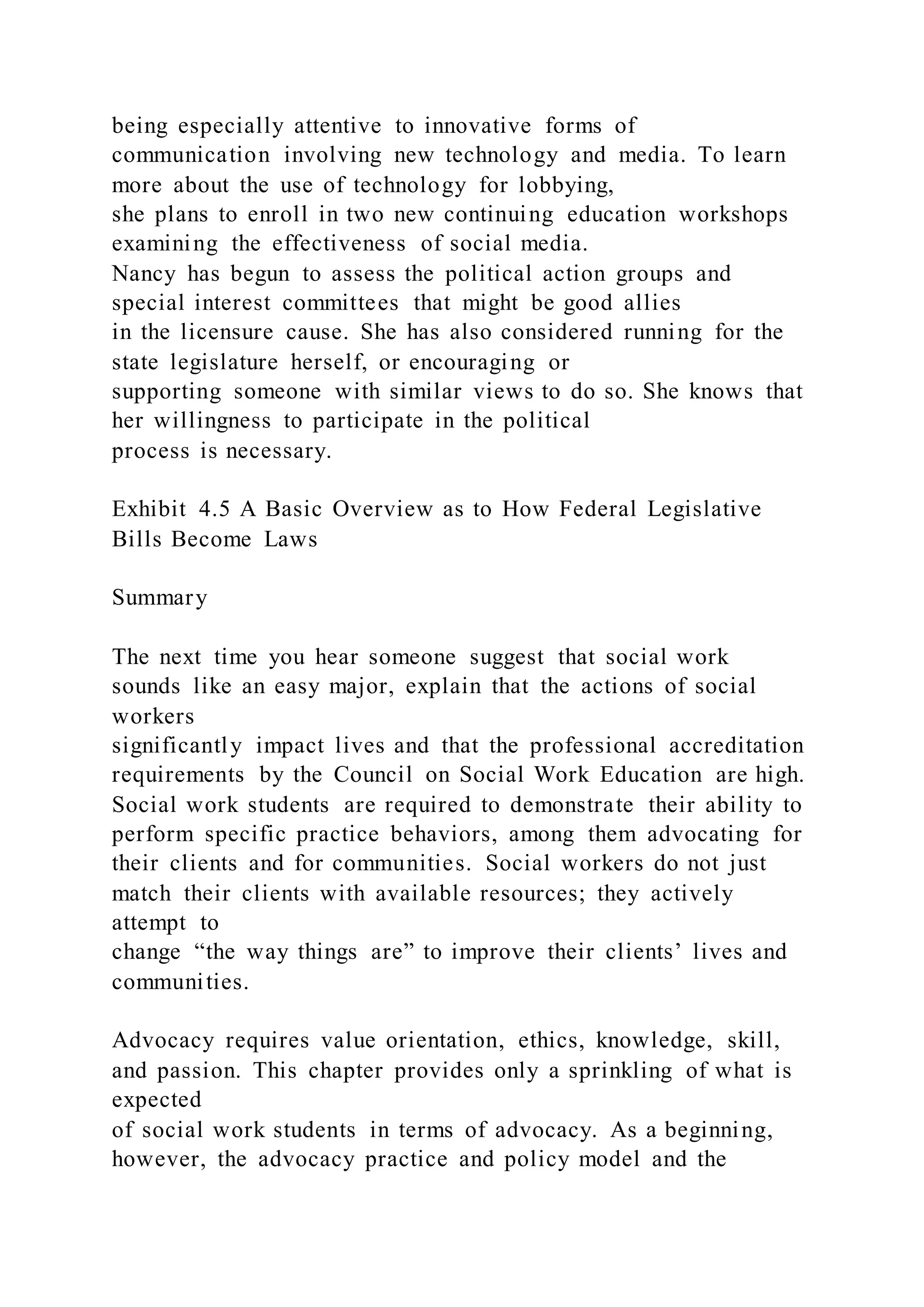 being especially attentive to innovative forms of
communication involving new technology and media. To learn
more about the use of technology for lobbying,
she plans to enroll in two new continuing education workshops
examining the effectiveness of social media.
Nancy has begun to assess the political action groups and
special interest committees that might be good allies
in the licensure cause. She has also considered running for the
state legislature herself, or encouraging or
supporting someone with similar views to do so. She knows that
her willingness to participate in the political
process is necessary.
Exhibit 4.5 A Basic Overview as to How Federal Legislative
Bills Become Laws
Summary
The next time you hear someone suggest that social work
sounds like an easy major, explain that the actions of social
workers
significantly impact lives and that the professional accreditation
requirements by the Council on Social Work Education are high.
Social work students are required to demonstrate their ability to
perform specific practice behaviors, among them advocating for
their clients and for communities. Social workers do not just
match their clients with available resources; they actively
attempt to
change “the way things are” to improve their clients’ lives and
communities.
Advocacy requires value orientation, ethics, knowledge, skill,
and passion. This chapter provides only a sprinkling of what is
expected
of social work students in terms of advocacy. As a beginning,
however, the advocacy practice and policy model and the
 