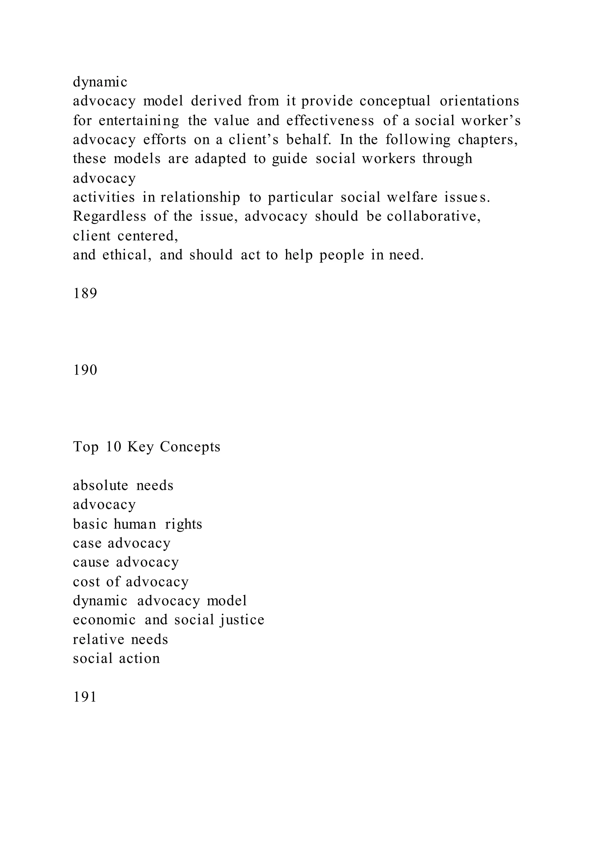 dynamic
advocacy model derived from it provide conceptual orientations
for entertaining the value and effectiveness of a social worker’s
advocacy efforts on a client’s behalf. In the following chapters,
these models are adapted to guide social workers through
advocacy
activities in relationship to particular social welfare issues.
Regardless of the issue, advocacy should be collaborative,
client centered,
and ethical, and should act to help people in need.
189
190
Top 10 Key Concepts
absolute needs
advocacy
basic human rights
case advocacy
cause advocacy
cost of advocacy
dynamic advocacy model
economic and social justice
relative needs
social action
191
 