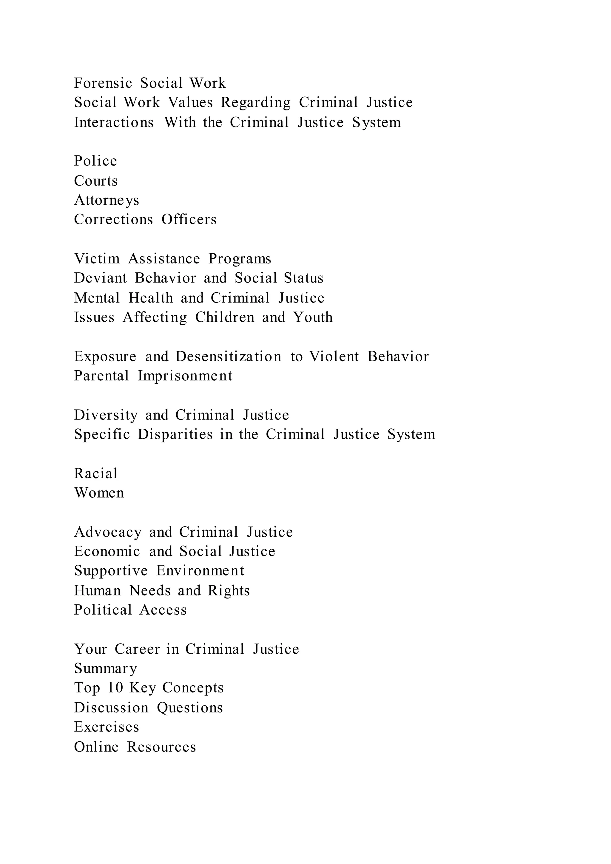 Forensic Social Work
Social Work Values Regarding Criminal Justice
Interactions With the Criminal Justice System
Police
Courts
Attorneys
Corrections Officers
Victim Assistance Programs
Deviant Behavior and Social Status
Mental Health and Criminal Justice
Issues Affecting Children and Youth
Exposure and Desensitization to Violent Behavior
Parental Imprisonment
Diversity and Criminal Justice
Specific Disparities in the Criminal Justice System
Racial
Women
Advocacy and Criminal Justice
Economic and Social Justice
Supportive Environment
Human Needs and Rights
Political Access
Your Career in Criminal Justice
Summary
Top 10 Key Concepts
Discussion Questions
Exercises
Online Resources
 