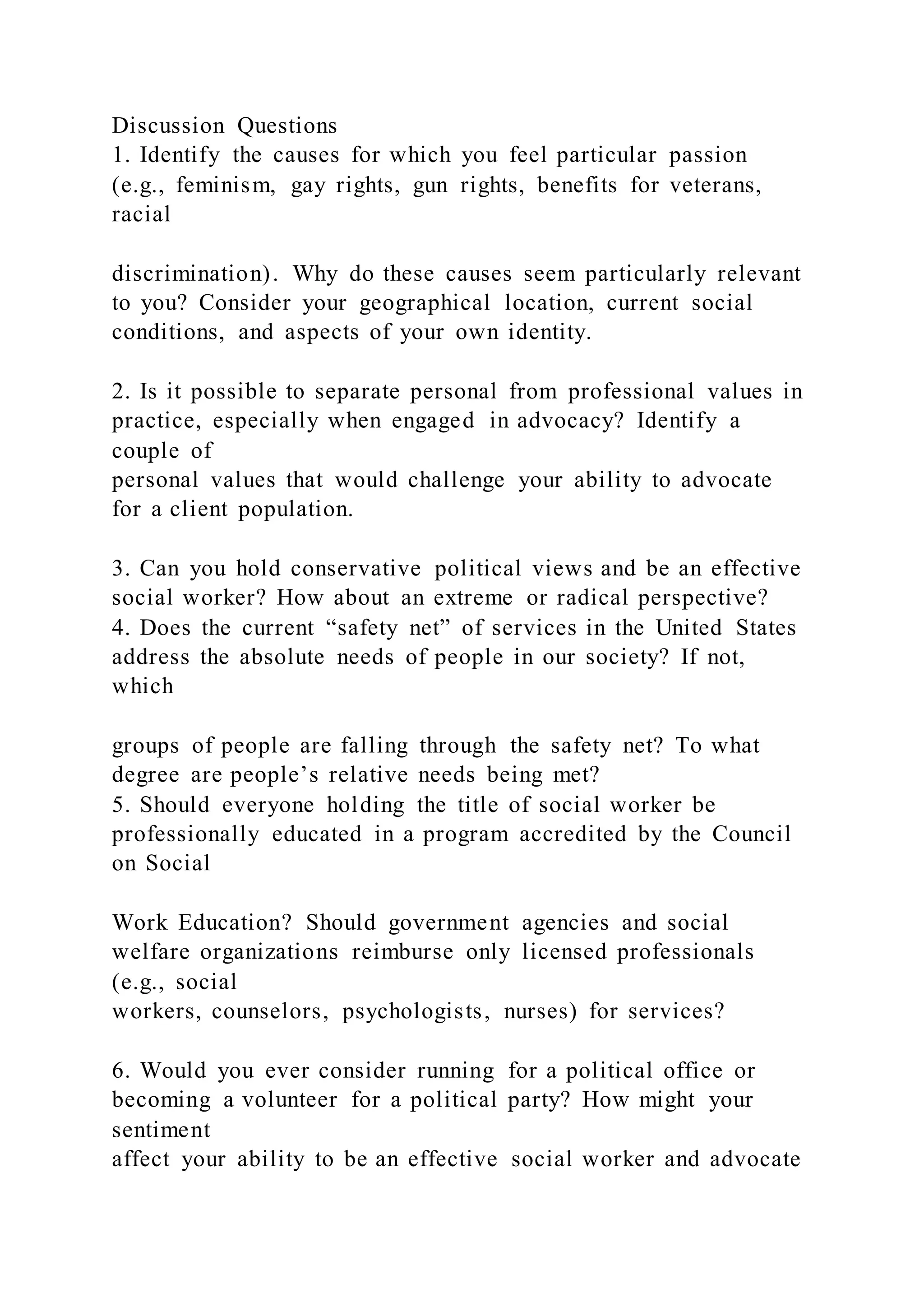 Discussion Questions
1. Identify the causes for which you feel particular passion
(e.g., feminism, gay rights, gun rights, benefits for veterans,
racial
discrimination). Why do these causes seem particularly relevant
to you? Consider your geographical location, current social
conditions, and aspects of your own identity.
2. Is it possible to separate personal from professional values in
practice, especially when engaged in advocacy? Identify a
couple of
personal values that would challenge your ability to advocate
for a client population.
3. Can you hold conservative political views and be an effective
social worker? How about an extreme or radical perspective?
4. Does the current “safety net” of services in the United States
address the absolute needs of people in our society? If not,
which
groups of people are falling through the safety net? To what
degree are people’s relative needs being met?
5. Should everyone holding the title of social worker be
professionally educated in a program accredited by the Council
on Social
Work Education? Should government agencies and social
welfare organizations reimburse only licensed professionals
(e.g., social
workers, counselors, psychologists, nurses) for services?
6. Would you ever consider running for a political office or
becoming a volunteer for a political party? How might your
sentiment
affect your ability to be an effective social worker and advocate
 