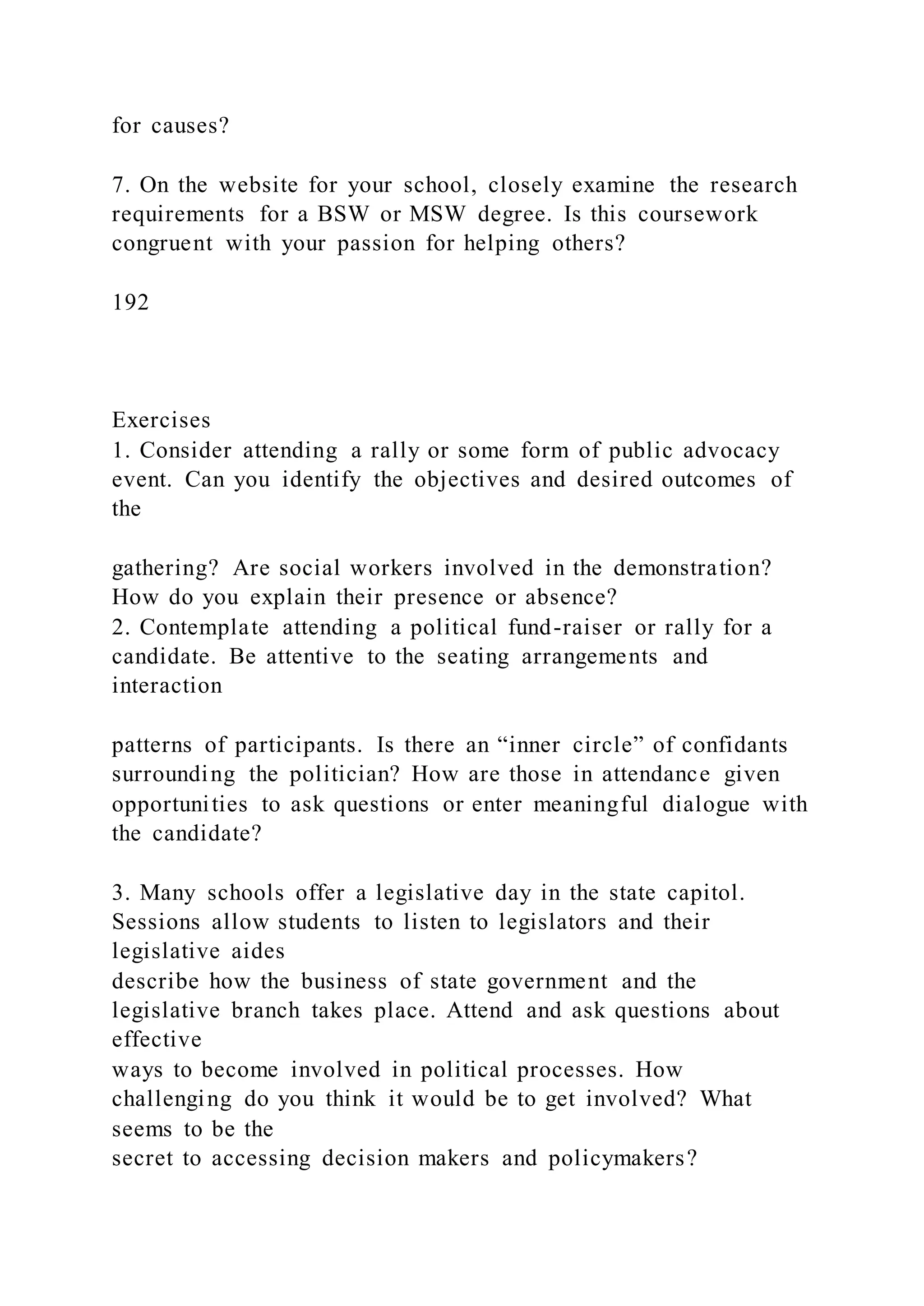 for causes?
7. On the website for your school, closely examine the research
requirements for a BSW or MSW degree. Is this coursework
congruent with your passion for helping others?
192
Exercises
1. Consider attending a rally or some form of public advocacy
event. Can you identify the objectives and desired outcomes of
the
gathering? Are social workers involved in the demonstration?
How do you explain their presence or absence?
2. Contemplate attending a political fund-raiser or rally for a
candidate. Be attentive to the seating arrangements and
interaction
patterns of participants. Is there an “inner circle” of confidants
surrounding the politician? How are those in attendance given
opportunities to ask questions or enter meaningful dialogue with
the candidate?
3. Many schools offer a legislative day in the state capitol.
Sessions allow students to listen to legislators and their
legislative aides
describe how the business of state government and the
legislative branch takes place. Attend and ask questions about
effective
ways to become involved in political processes. How
challenging do you think it would be to get involved? What
seems to be the
secret to accessing decision makers and policymakers?
 