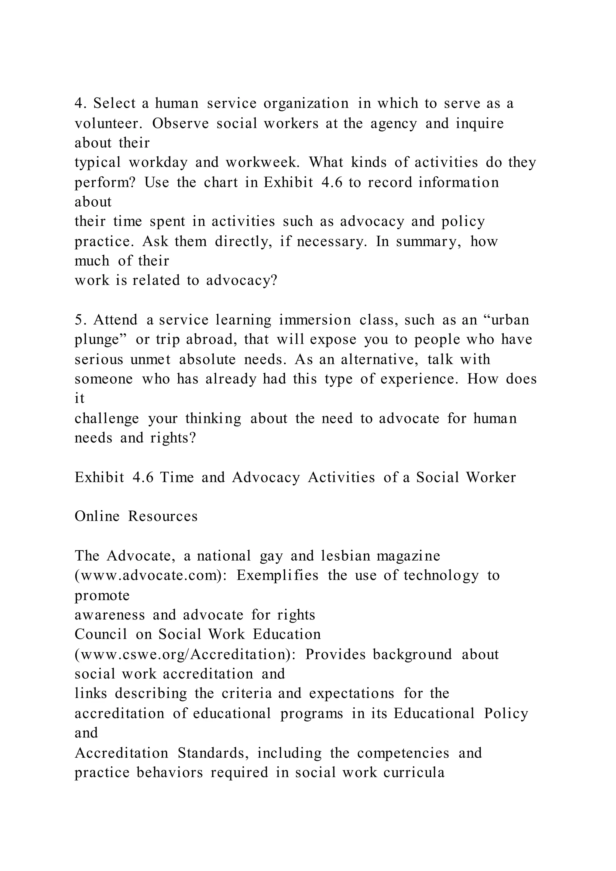 4. Select a human service organization in which to serve as a
volunteer. Observe social workers at the agency and inquire
about their
typical workday and workweek. What kinds of activities do they
perform? Use the chart in Exhibit 4.6 to record information
about
their time spent in activities such as advocacy and policy
practice. Ask them directly, if necessary. In summary, how
much of their
work is related to advocacy?
5. Attend a service learning immersion class, such as an “urban
plunge” or trip abroad, that will expose you to people who have
serious unmet absolute needs. As an alternative, talk with
someone who has already had this type of experience. How does
it
challenge your thinking about the need to advocate for human
needs and rights?
Exhibit 4.6 Time and Advocacy Activities of a Social Worker
Online Resources
The Advocate, a national gay and lesbian magazine
(www.advocate.com): Exemplifies the use of technology to
promote
awareness and advocate for rights
Council on Social Work Education
(www.cswe.org/Accreditation): Provides background about
social work accreditation and
links describing the criteria and expectations for the
accreditation of educational programs in its Educational Policy
and
Accreditation Standards, including the competencies and
practice behaviors required in social work curricula
 