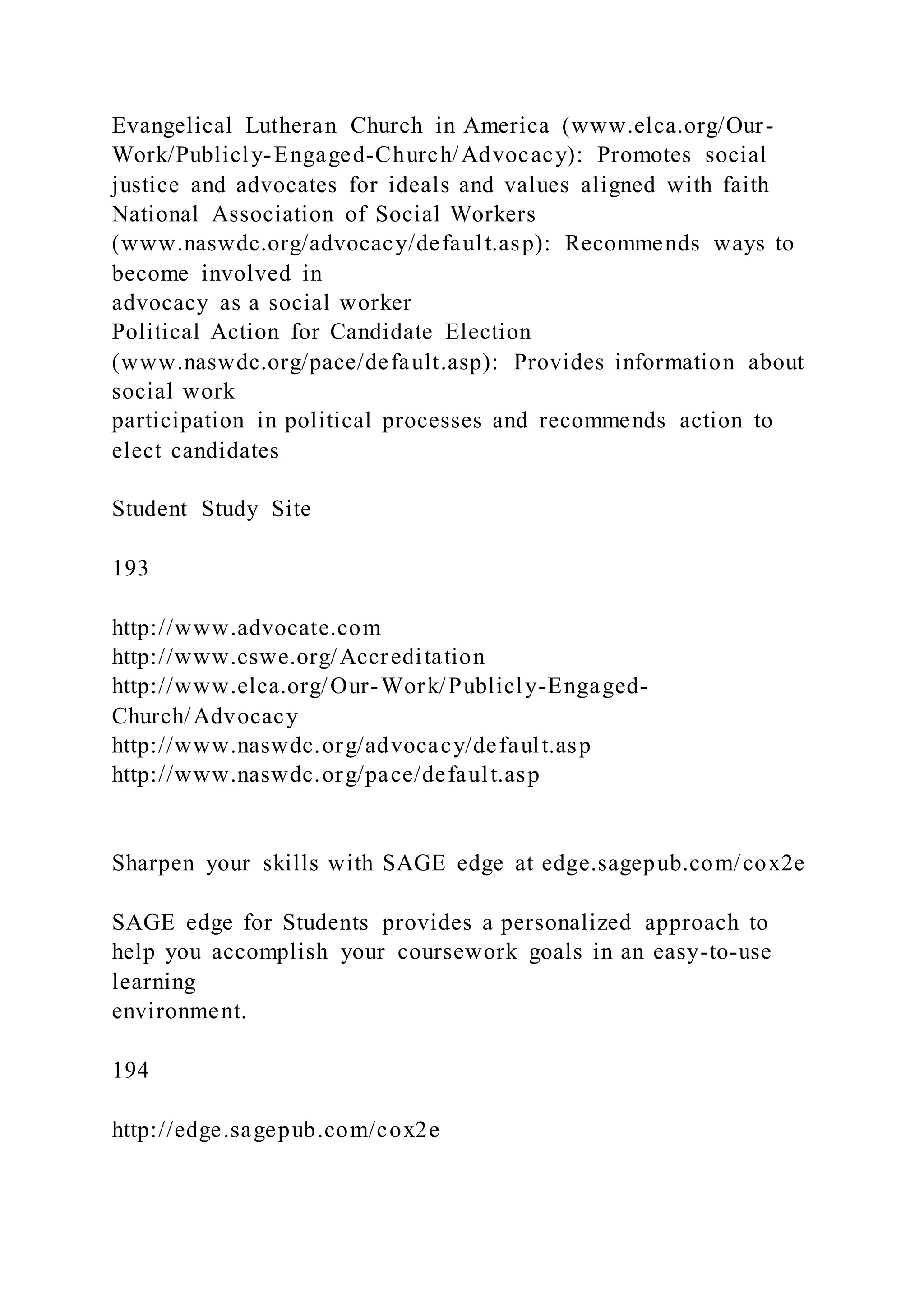 Evangelical Lutheran Church in America (www.elca.org/Our-
Work/Publicly-Engaged-Church/Advocacy): Promotes social
justice and advocates for ideals and values aligned with faith
National Association of Social Workers
(www.naswdc.org/advocacy/default.asp): Recommends ways to
become involved in
advocacy as a social worker
Political Action for Candidate Election
(www.naswdc.org/pace/default.asp): Provides information about
social work
participation in political processes and recommends action to
elect candidates
Student Study Site
193
http://www.advocate.com
http://www.cswe.org/Accreditation
http://www.elca.org/Our-Work/Publicly-Engaged-
Church/Advocacy
http://www.naswdc.org/advocacy/default.asp
http://www.naswdc.org/pace/default.asp
Sharpen your skills with SAGE edge at edge.sagepub.com/cox2e
SAGE edge for Students provides a personalized approach to
help you accomplish your coursework goals in an easy-to-use
learning
environment.
194
http://edge.sagepub.com/cox2e
 