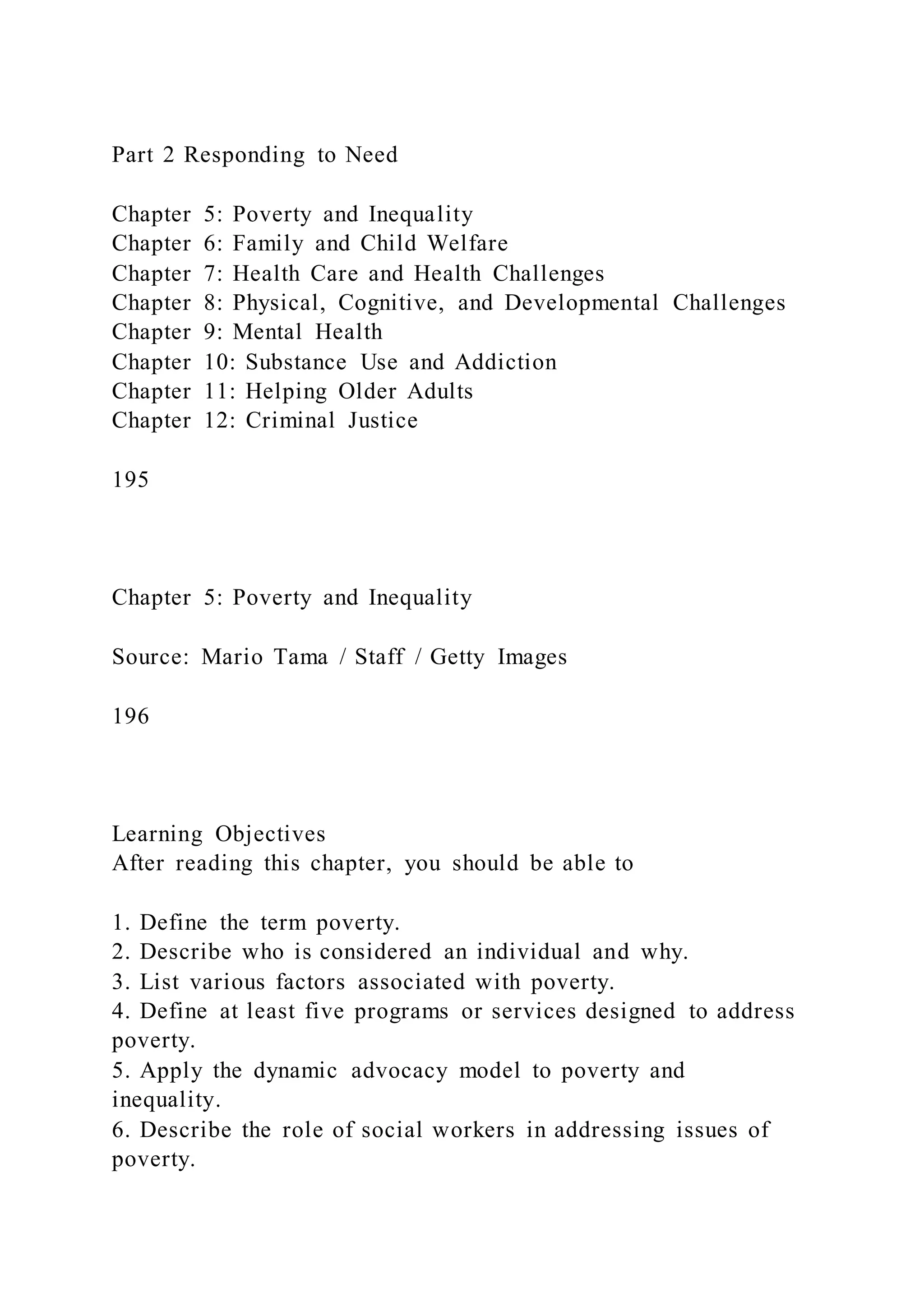 Part 2 Responding to Need
Chapter 5: Poverty and Inequality
Chapter 6: Family and Child Welfare
Chapter 7: Health Care and Health Challenges
Chapter 8: Physical, Cognitive, and Developmental Challenges
Chapter 9: Mental Health
Chapter 10: Substance Use and Addiction
Chapter 11: Helping Older Adults
Chapter 12: Criminal Justice
195
Chapter 5: Poverty and Inequality
Source: Mario Tama / Staff / Getty Images
196
Learning Objectives
After reading this chapter, you should be able to
1. Define the term poverty.
2. Describe who is considered an individual and why.
3. List various factors associated with poverty.
4. Define at least five programs or services designed to address
poverty.
5. Apply the dynamic advocacy model to poverty and
inequality.
6. Describe the role of social workers in addressing issues of
poverty.
 
