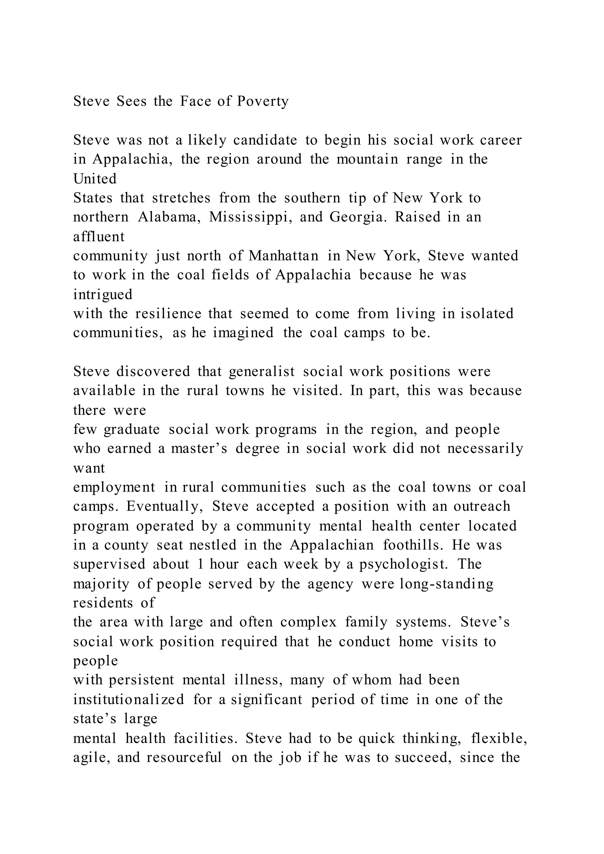 Steve Sees the Face of Poverty
Steve was not a likely candidate to begin his social work career
in Appalachia, the region around the mountain range in the
United
States that stretches from the southern tip of New York to
northern Alabama, Mississippi, and Georgia. Raised in an
affluent
community just north of Manhattan in New York, Steve wanted
to work in the coal fields of Appalachia because he was
intrigued
with the resilience that seemed to come from living in isolated
communities, as he imagined the coal camps to be.
Steve discovered that generalist social work positions were
available in the rural towns he visited. In part, this was because
there were
few graduate social work programs in the region, and people
who earned a master’s degree in social work did not necessarily
want
employment in rural communities such as the coal towns or coal
camps. Eventually, Steve accepted a position with an outreach
program operated by a community mental health center located
in a county seat nestled in the Appalachian foothills. He was
supervised about 1 hour each week by a psychologist. The
majority of people served by the agency were long-standing
residents of
the area with large and often complex family systems. Steve’s
social work position required that he conduct home visits to
people
with persistent mental illness, many of whom had been
institutionalized for a significant period of time in one of the
state’s large
mental health facilities. Steve had to be quick thinking, flexible,
agile, and resourceful on the job if he was to succeed, since the
 