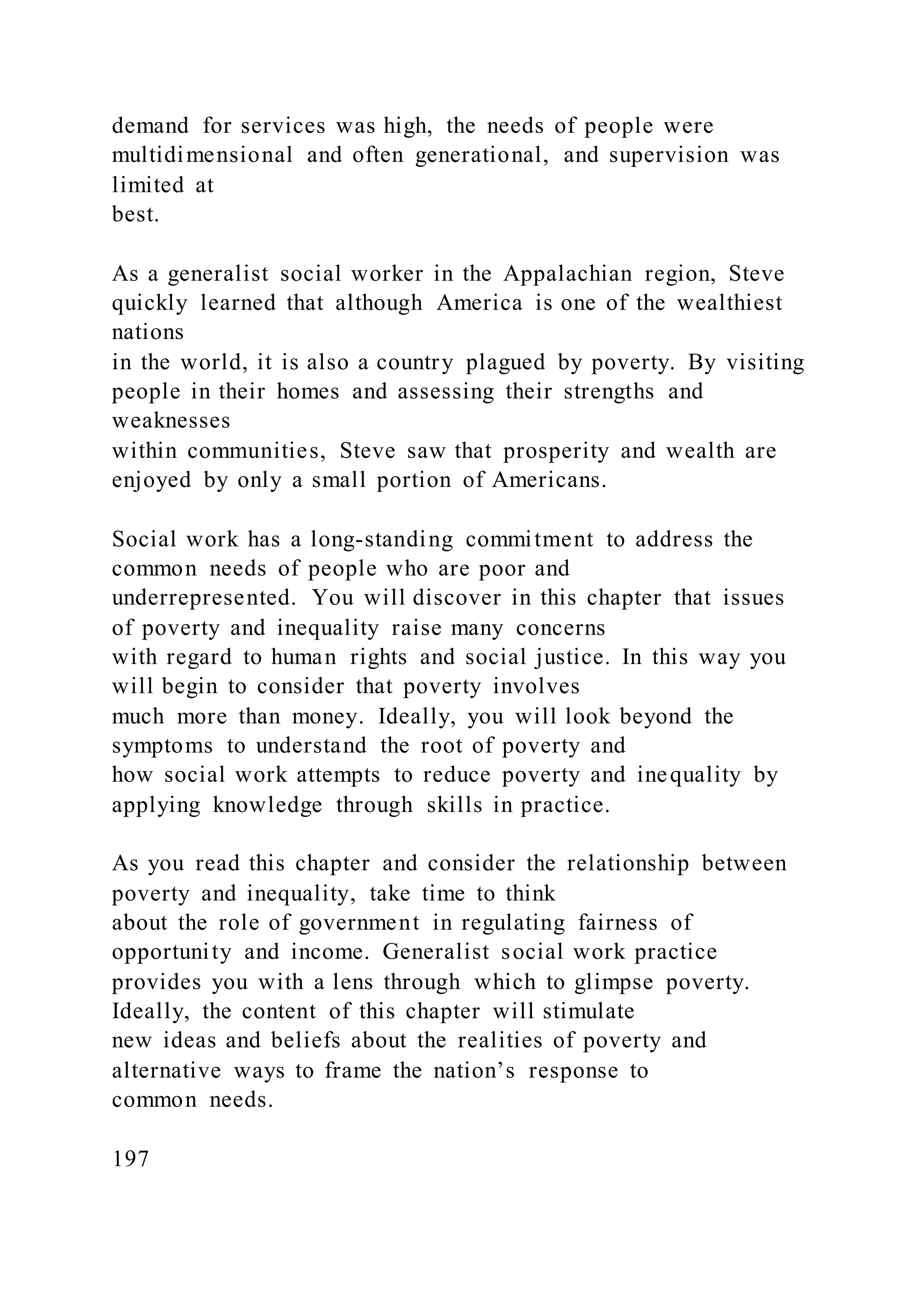 demand for services was high, the needs of people were
multidimensional and often generational, and supervision was
limited at
best.
As a generalist social worker in the Appalachian region, Steve
quickly learned that although America is one of the wealthiest
nations
in the world, it is also a country plagued by poverty. By visiting
people in their homes and assessing their strengths and
weaknesses
within communities, Steve saw that prosperity and wealth are
enjoyed by only a small portion of Americans.
Social work has a long-standing commitment to address the
common needs of people who are poor and
underrepresented. You will discover in this chapter that issues
of poverty and inequality raise many concerns
with regard to human rights and social justice. In this way you
will begin to consider that poverty involves
much more than money. Ideally, you will look beyond the
symptoms to understand the root of poverty and
how social work attempts to reduce poverty and inequality by
applying knowledge through skills in practice.
As you read this chapter and consider the relationship between
poverty and inequality, take time to think
about the role of government in regulating fairness of
opportunity and income. Generalist social work practice
provides you with a lens through which to glimpse poverty.
Ideally, the content of this chapter will stimulate
new ideas and beliefs about the realities of poverty and
alternative ways to frame the nation’s response to
common needs.
197
 