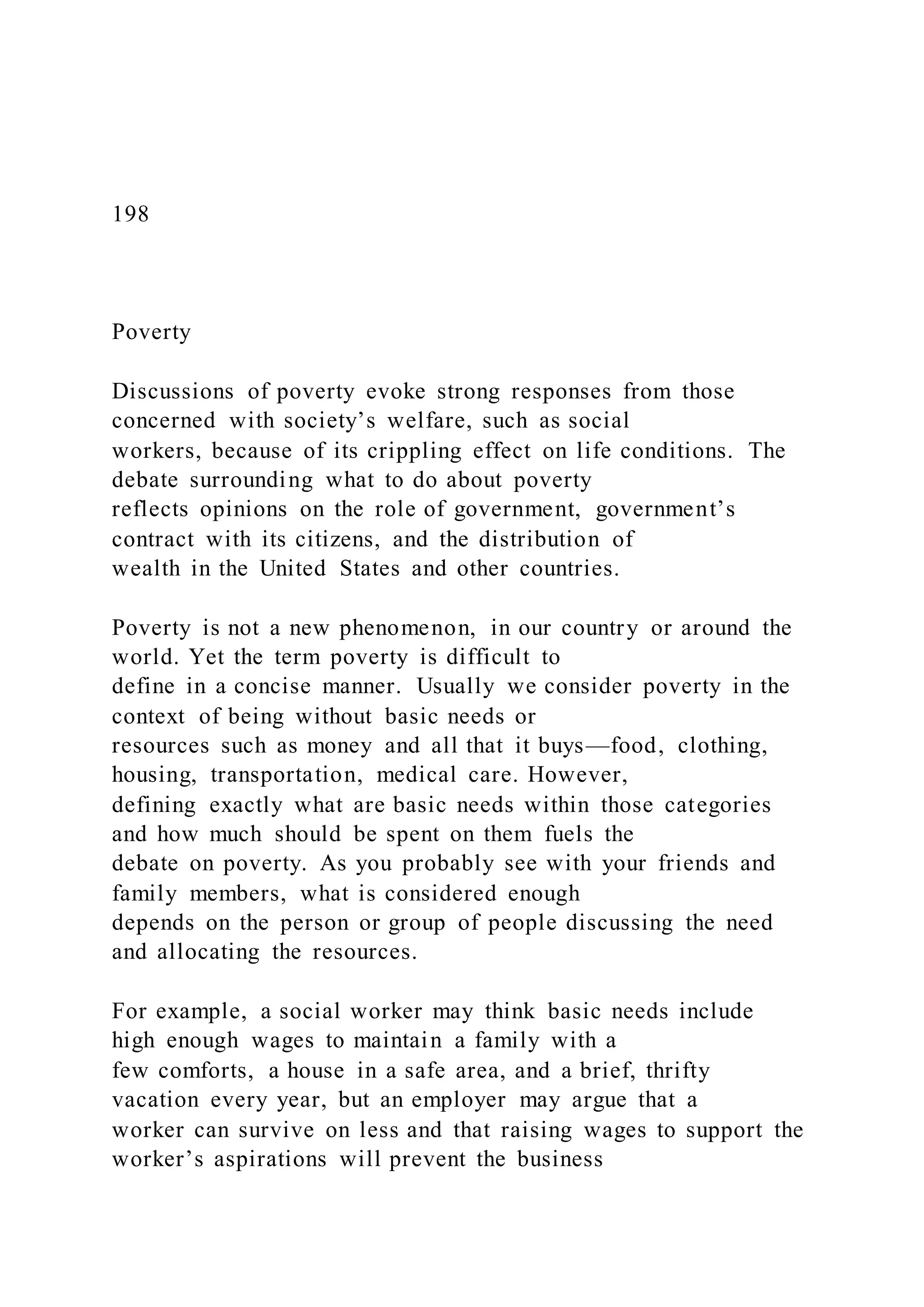 198
Poverty
Discussions of poverty evoke strong responses from those
concerned with society’s welfare, such as social
workers, because of its crippling effect on life conditions. The
debate surrounding what to do about poverty
reflects opinions on the role of government, government’s
contract with its citizens, and the distribution of
wealth in the United States and other countries.
Poverty is not a new phenomenon, in our country or around the
world. Yet the term poverty is difficult to
define in a concise manner. Usually we consider poverty in the
context of being without basic needs or
resources such as money and all that it buys—food, clothing,
housing, transportation, medical care. However,
defining exactly what are basic needs within those categories
and how much should be spent on them fuels the
debate on poverty. As you probably see with your friends and
family members, what is considered enough
depends on the person or group of people discussing the need
and allocating the resources.
For example, a social worker may think basic needs include
high enough wages to maintain a family with a
few comforts, a house in a safe area, and a brief, thrifty
vacation every year, but an employer may argue that a
worker can survive on less and that raising wages to support the
worker’s aspirations will prevent the business
 