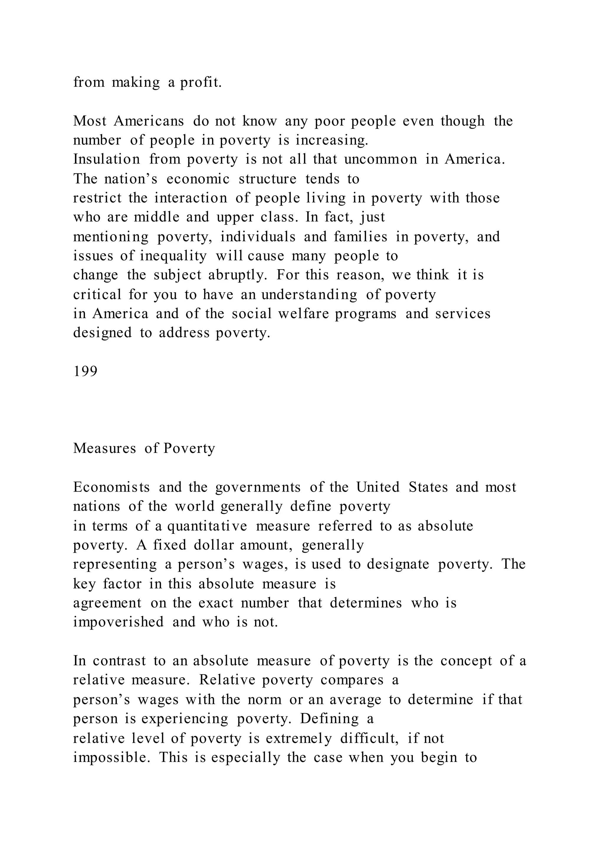 from making a profit.
Most Americans do not know any poor people even though the
number of people in poverty is increasing.
Insulation from poverty is not all that uncommon in America.
The nation’s economic structure tends to
restrict the interaction of people living in poverty with those
who are middle and upper class. In fact, just
mentioning poverty, individuals and families in poverty, and
issues of inequality will cause many people to
change the subject abruptly. For this reason, we think it is
critical for you to have an understanding of poverty
in America and of the social welfare programs and services
designed to address poverty.
199
Measures of Poverty
Economists and the governments of the United States and most
nations of the world generally define poverty
in terms of a quantitative measure referred to as absolute
poverty. A fixed dollar amount, generally
representing a person’s wages, is used to designate poverty. The
key factor in this absolute measure is
agreement on the exact number that determines who is
impoverished and who is not.
In contrast to an absolute measure of poverty is the concept of a
relative measure. Relative poverty compares a
person’s wages with the norm or an average to determine if that
person is experiencing poverty. Defining a
relative level of poverty is extremely difficult, if not
impossible. This is especially the case when you begin to
 