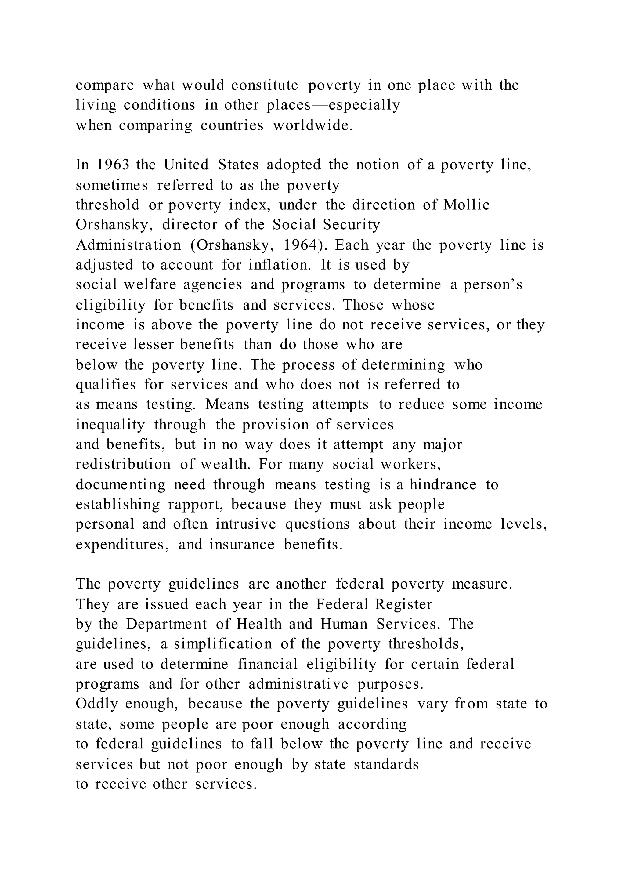 compare what would constitute poverty in one place with the
living conditions in other places—especially
when comparing countries worldwide.
In 1963 the United States adopted the notion of a poverty line,
sometimes referred to as the poverty
threshold or poverty index, under the direction of Mollie
Orshansky, director of the Social Security
Administration (Orshansky, 1964). Each year the poverty line is
adjusted to account for inflation. It is used by
social welfare agencies and programs to determine a person’s
eligibility for benefits and services. Those whose
income is above the poverty line do not receive services, or they
receive lesser benefits than do those who are
below the poverty line. The process of determining who
qualifies for services and who does not is referred to
as means testing. Means testing attempts to reduce some income
inequality through the provision of services
and benefits, but in no way does it attempt any major
redistribution of wealth. For many social workers,
documenting need through means testing is a hindrance to
establishing rapport, because they must ask people
personal and often intrusive questions about their income levels,
expenditures, and insurance benefits.
The poverty guidelines are another federal poverty measure.
They are issued each year in the Federal Register
by the Department of Health and Human Services. The
guidelines, a simplification of the poverty thresholds,
are used to determine financial eligibility for certain federal
programs and for other administrative purposes.
Oddly enough, because the poverty guidelines vary from state to
state, some people are poor enough according
to federal guidelines to fall below the poverty line and receive
services but not poor enough by state standards
to receive other services.
 