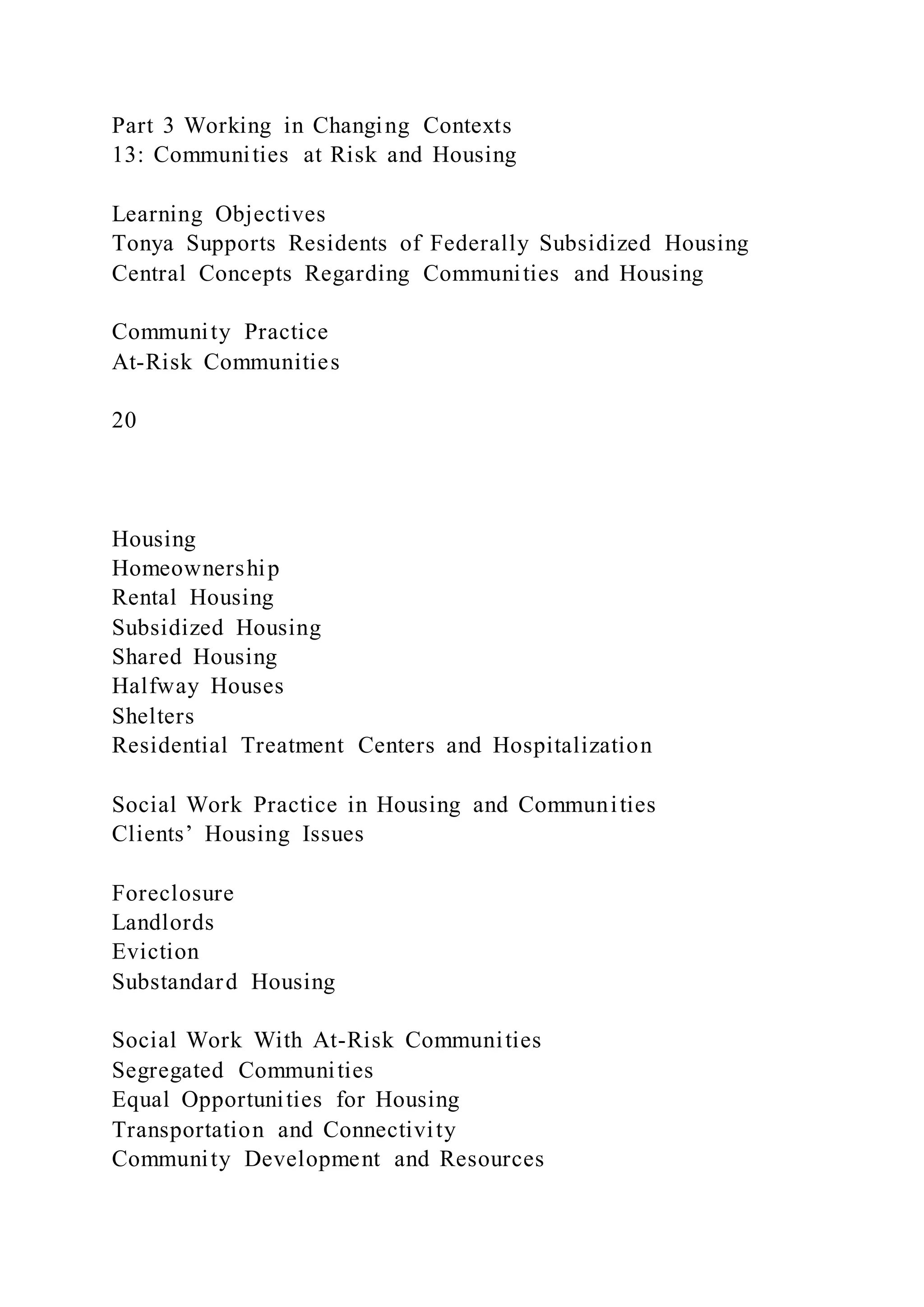 Part 3 Working in Changing Contexts
13: Communities at Risk and Housing
Learning Objectives
Tonya Supports Residents of Federally Subsidized Housing
Central Concepts Regarding Communities and Housing
Community Practice
At-Risk Communities
20
Housing
Homeownership
Rental Housing
Subsidized Housing
Shared Housing
Halfway Houses
Shelters
Residential Treatment Centers and Hospitalization
Social Work Practice in Housing and Communities
Clients’ Housing Issues
Foreclosure
Landlords
Eviction
Substandard Housing
Social Work With At-Risk Communities
Segregated Communities
Equal Opportunities for Housing
Transportation and Connectivity
Community Development and Resources
 