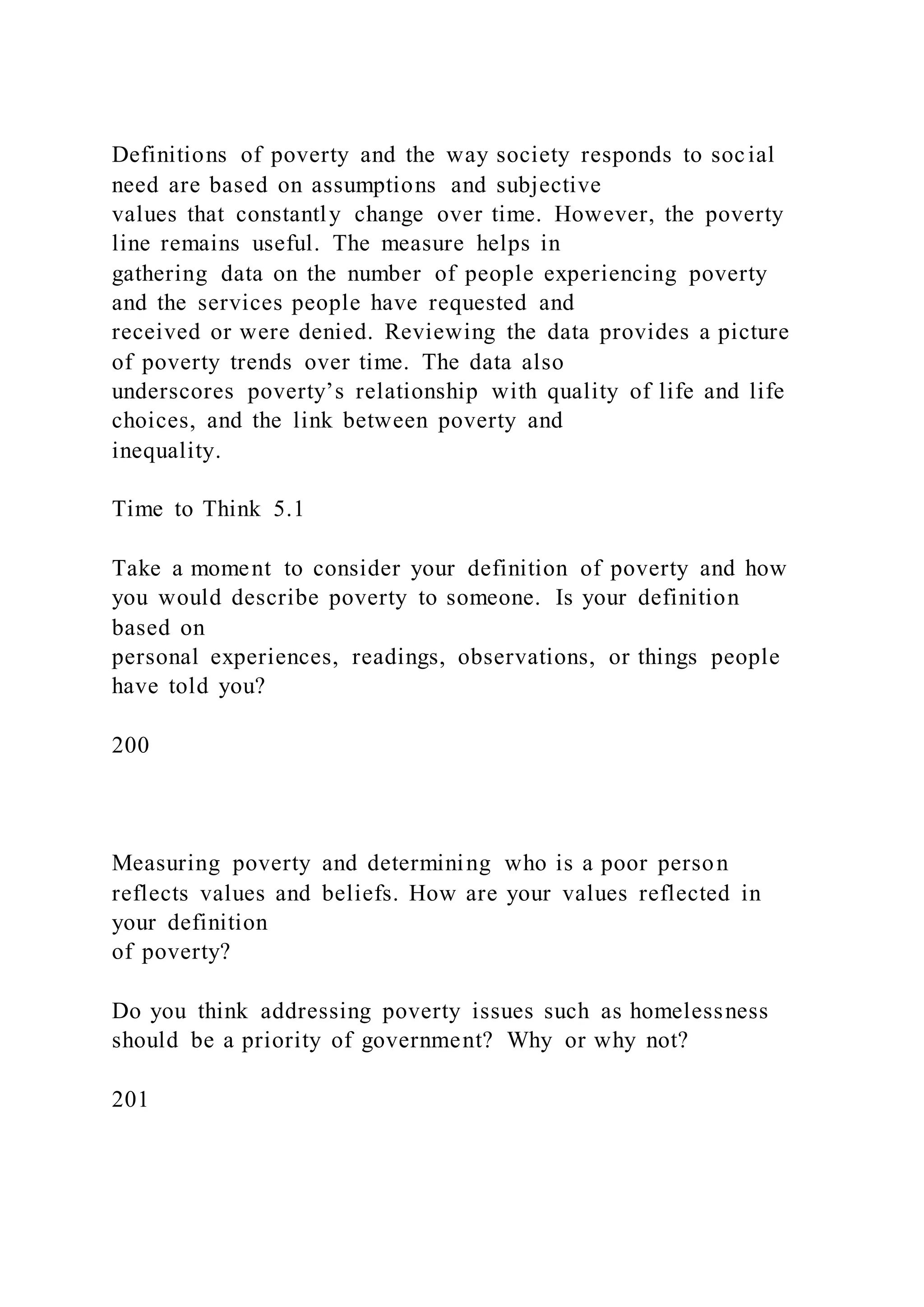 Definitions of poverty and the way society responds to social
need are based on assumptions and subjective
values that constantly change over time. However, the poverty
line remains useful. The measure helps in
gathering data on the number of people experiencing poverty
and the services people have requested and
received or were denied. Reviewing the data provides a picture
of poverty trends over time. The data also
underscores poverty’s relationship with quality of life and life
choices, and the link between poverty and
inequality.
Time to Think 5.1
Take a moment to consider your definition of poverty and how
you would describe poverty to someone. Is your definition
based on
personal experiences, readings, observations, or things people
have told you?
200
Measuring poverty and determining who is a poor person
reflects values and beliefs. How are your values reflected in
your definition
of poverty?
Do you think addressing poverty issues such as homelessness
should be a priority of government? Why or why not?
201
 