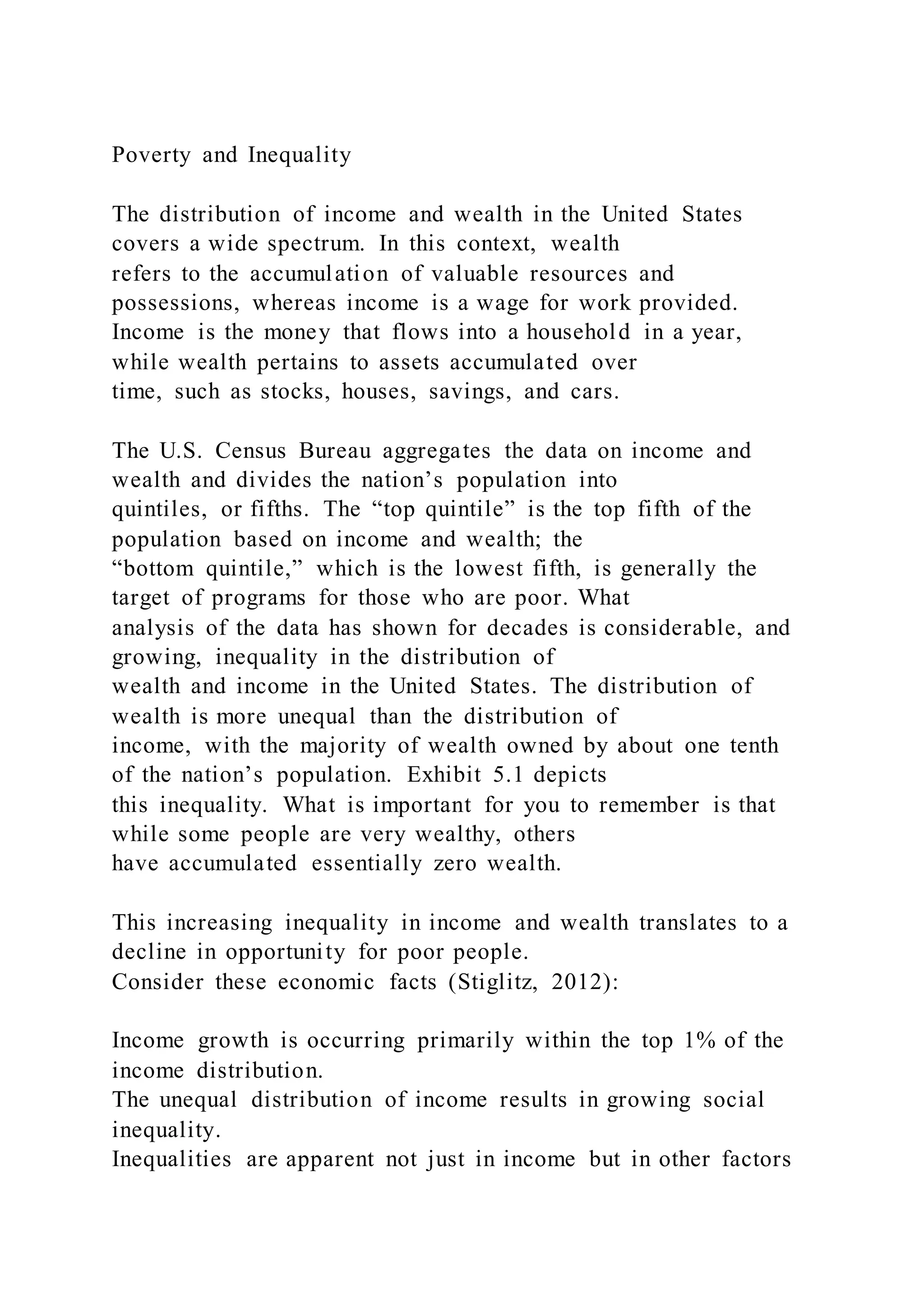 Poverty and Inequality
The distribution of income and wealth in the United States
covers a wide spectrum. In this context, wealth
refers to the accumulation of valuable resources and
possessions, whereas income is a wage for work provided.
Income is the money that flows into a household in a year,
while wealth pertains to assets accumulated over
time, such as stocks, houses, savings, and cars.
The U.S. Census Bureau aggregates the data on income and
wealth and divides the nation’s population into
quintiles, or fifths. The “top quintile” is the top fifth of the
population based on income and wealth; the
“bottom quintile,” which is the lowest fifth, is generally the
target of programs for those who are poor. What
analysis of the data has shown for decades is considerable, and
growing, inequality in the distribution of
wealth and income in the United States. The distribution of
wealth is more unequal than the distribution of
income, with the majority of wealth owned by about one tenth
of the nation’s population. Exhibit 5.1 depicts
this inequality. What is important for you to remember is that
while some people are very wealthy, others
have accumulated essentially zero wealth.
This increasing inequality in income and wealth translates to a
decline in opportunity for poor people.
Consider these economic facts (Stiglitz, 2012):
Income growth is occurring primarily within the top 1% of the
income distribution.
The unequal distribution of income results in growing social
inequality.
Inequalities are apparent not just in income but in other factors
 