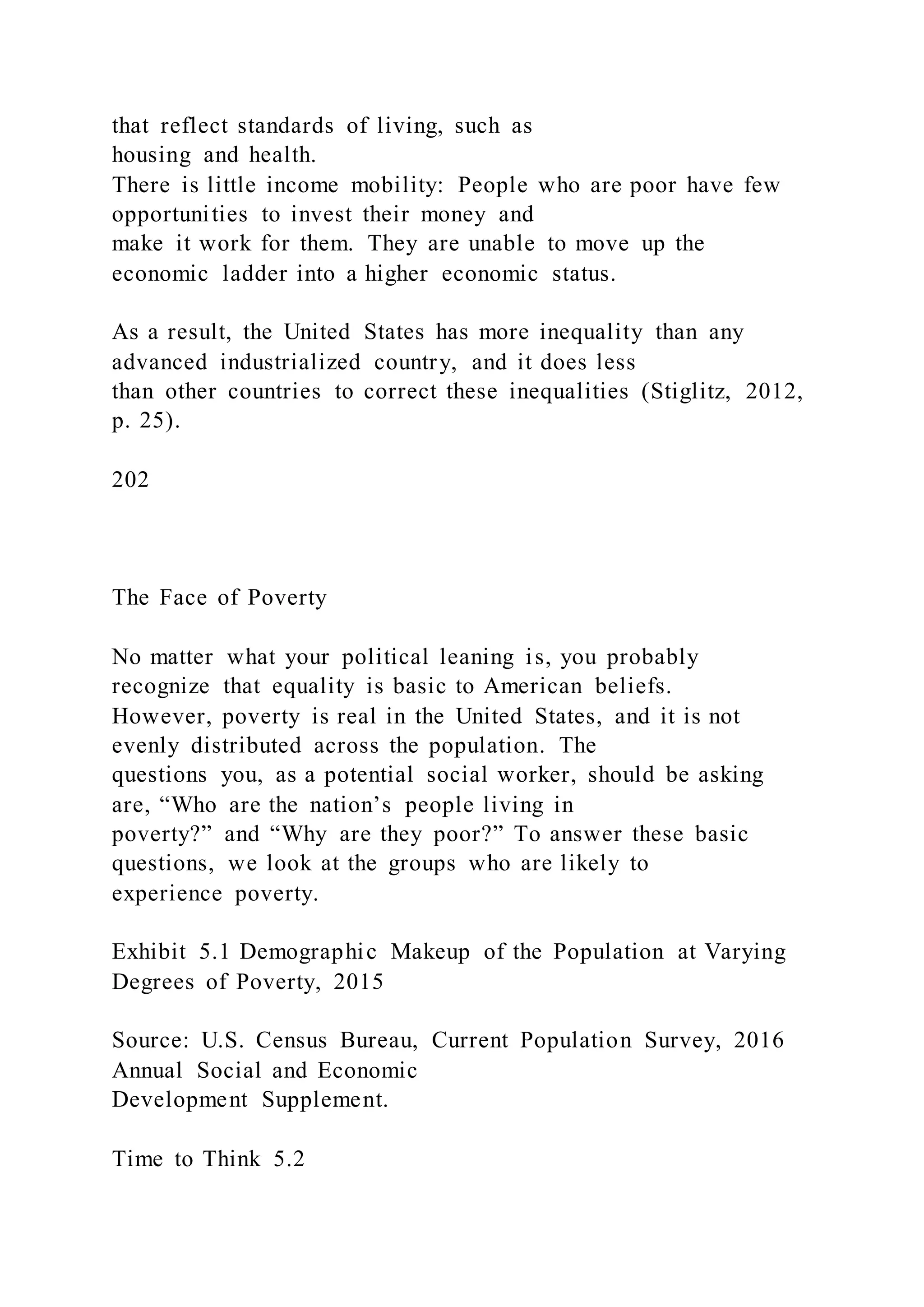 that reflect standards of living, such as
housing and health.
There is little income mobility: People who are poor have few
opportunities to invest their money and
make it work for them. They are unable to move up the
economic ladder into a higher economic status.
As a result, the United States has more inequality than any
advanced industrialized country, and it does less
than other countries to correct these inequalities (Stiglitz, 2012,
p. 25).
202
The Face of Poverty
No matter what your political leaning is, you probably
recognize that equality is basic to American beliefs.
However, poverty is real in the United States, and it is not
evenly distributed across the population. The
questions you, as a potential social worker, should be asking
are, “Who are the nation’s people living in
poverty?” and “Why are they poor?” To answer these basic
questions, we look at the groups who are likely to
experience poverty.
Exhibit 5.1 Demographic Makeup of the Population at Varying
Degrees of Poverty, 2015
Source: U.S. Census Bureau, Current Population Survey, 2016
Annual Social and Economic
Development Supplement.
Time to Think 5.2
 