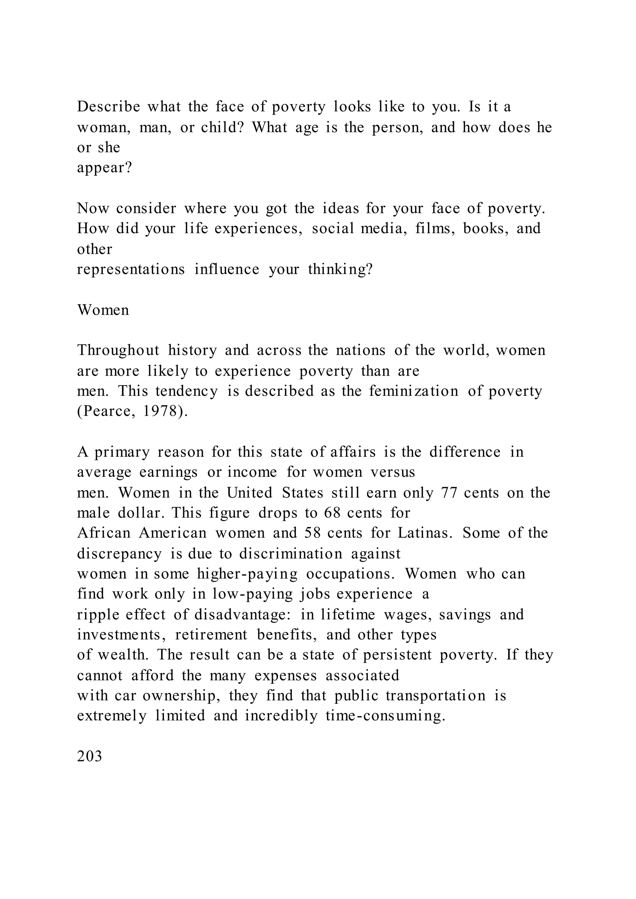 Describe what the face of poverty looks like to you. Is it a
woman, man, or child? What age is the person, and how does he
or she
appear?
Now consider where you got the ideas for your face of poverty.
How did your life experiences, social media, films, books, and
other
representations influence your thinking?
Women
Throughout history and across the nations of the world, women
are more likely to experience poverty than are
men. This tendency is described as the feminization of poverty
(Pearce, 1978).
A primary reason for this state of affairs is the difference in
average earnings or income for women versus
men. Women in the United States still earn only 77 cents on the
male dollar. This figure drops to 68 cents for
African American women and 58 cents for Latinas. Some of the
discrepancy is due to discrimination against
women in some higher-paying occupations. Women who can
find work only in low-paying jobs experience a
ripple effect of disadvantage: in lifetime wages, savings and
investments, retirement benefits, and other types
of wealth. The result can be a state of persistent poverty. If they
cannot afford the many expenses associated
with car ownership, they find that public transportation is
extremely limited and incredibly time-consuming.
203
 