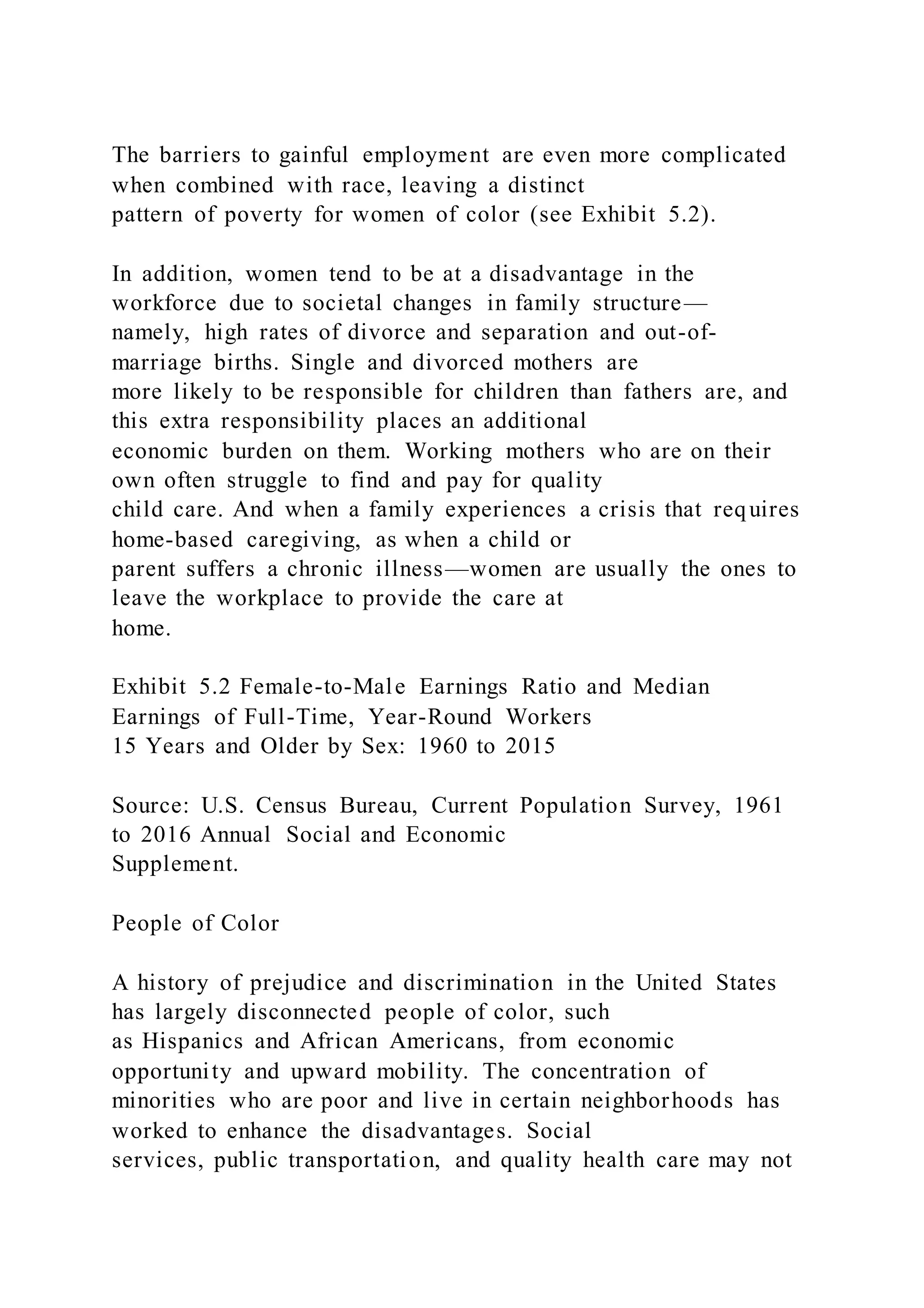 The barriers to gainful employment are even more complicated
when combined with race, leaving a distinct
pattern of poverty for women of color (see Exhibit 5.2).
In addition, women tend to be at a disadvantage in the
workforce due to societal changes in family structure—
namely, high rates of divorce and separation and out-of-
marriage births. Single and divorced mothers are
more likely to be responsible for children than fathers are, and
this extra responsibility places an additional
economic burden on them. Working mothers who are on their
own often struggle to find and pay for quality
child care. And when a family experiences a crisis that requires
home-based caregiving, as when a child or
parent suffers a chronic illness—women are usually the ones to
leave the workplace to provide the care at
home.
Exhibit 5.2 Female-to-Male Earnings Ratio and Median
Earnings of Full-Time, Year-Round Workers
15 Years and Older by Sex: 1960 to 2015
Source: U.S. Census Bureau, Current Population Survey, 1961
to 2016 Annual Social and Economic
Supplement.
People of Color
A history of prejudice and discrimination in the United States
has largely disconnected people of color, such
as Hispanics and African Americans, from economic
opportunity and upward mobility. The concentration of
minorities who are poor and live in certain neighborhoods has
worked to enhance the disadvantages. Social
services, public transportation, and quality health care may not
 